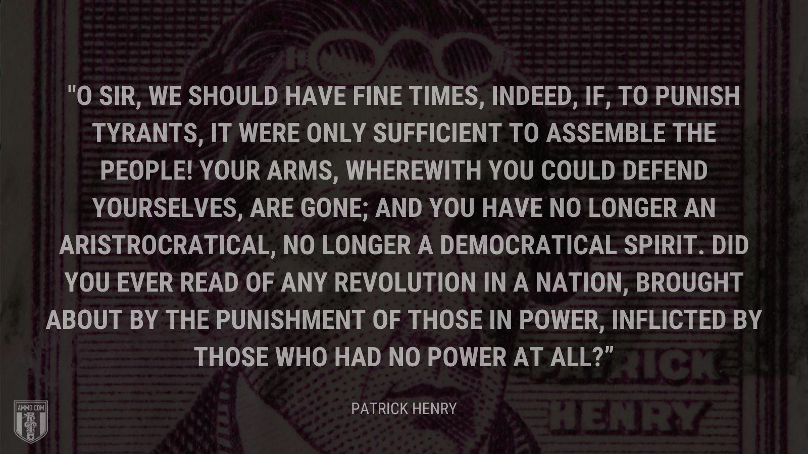 “O sir, we should have fine times, indeed, if, to punish tyrants, it were only sufficient to assemble the people! Your arms, wherewith you could defend yourselves, are gone; and you have no longer an aristrocratical, no longer a democratical spirit. Did you ever read of any revolution in a nation, brought about by the punishment of those in power, inflicted by those who had no power at all?” - Patrick Henry