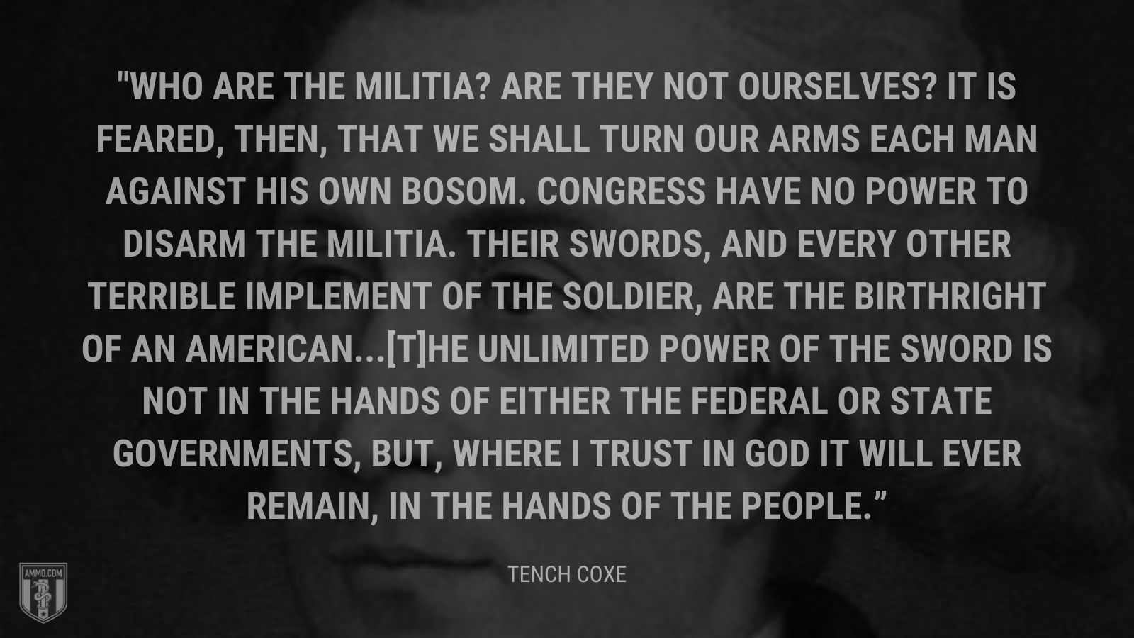 “Who are the militia? Are they not ourselves? It is feared, then, that we shall turn our arms each man against his own bosom. Congress have no power to disarm the militia. Their swords, and every other terrible implement of the soldier, are the birthright of an American. [T]he unlimited power of the sword is not in the hands of either the federal or state governments, but, where I trust in God it will ever remain, in the hands of the people.” - Tench Coxe