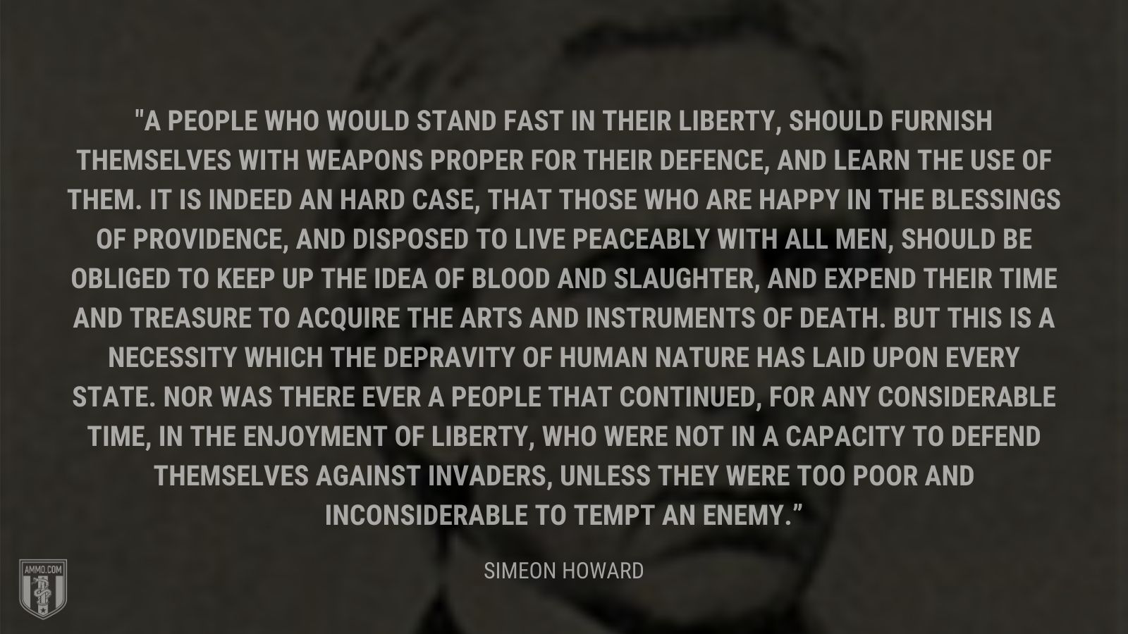 “A people who would stand fast in their liberty, should furnish themselves with weapons proper for their defence, and learn the use of them. It is indeed an hard case, that those who are happy in the blessings of providence, and disposed to live peaceably with all men, should be obliged to keep up the idea of blood and slaughter, and expend their time and treasure to acquire the arts and instruments of death. But this is a necessity which the depravity of human nature has laid upon every state. Nor was there ever a people that continued, for any considerable time, in the enjoyment of liberty, who were not in a capacity to defend themselves against invaders, unless they were too poor and inconsiderable to tempt an enemy.” - Simeon howard