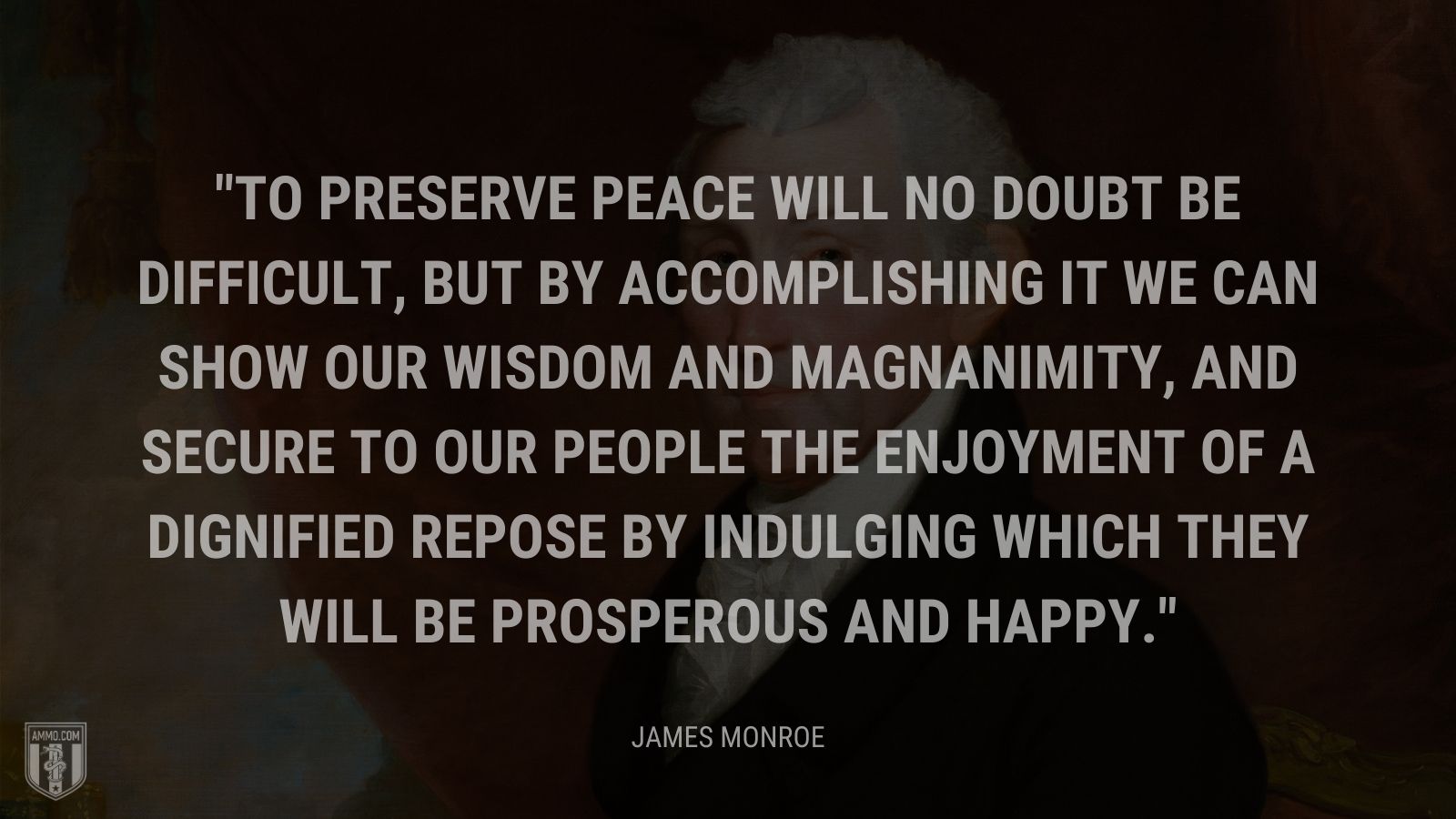 “To preserve peace will no doubt be difficult, but by accomplishing it we can show our wisdom and magnanimity, and secure to our people the enjoyment of a dignified repose by indulging which they will be prosperous and happy.” - James Monroe