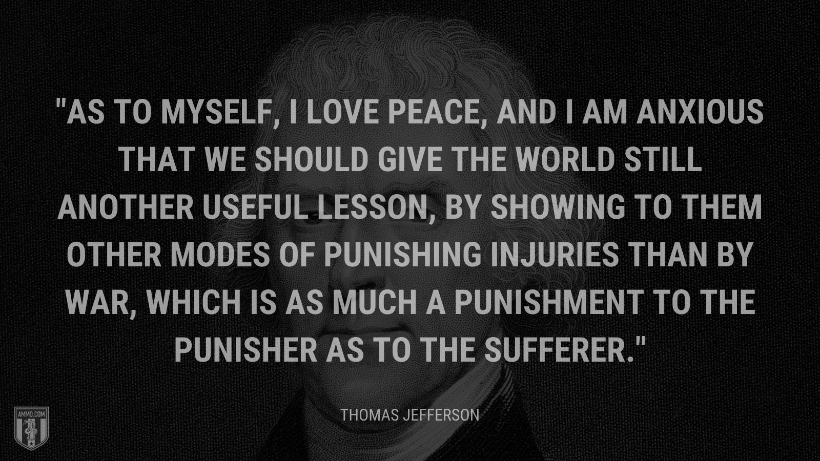 “As to myself, I love peace, and I am anxious that we should give the world still another useful lesson, by showing to them other modes of punishing injuries than by war, which is as much a punishment to the punisher as to the sufferer.” - Thomas Jefferson
