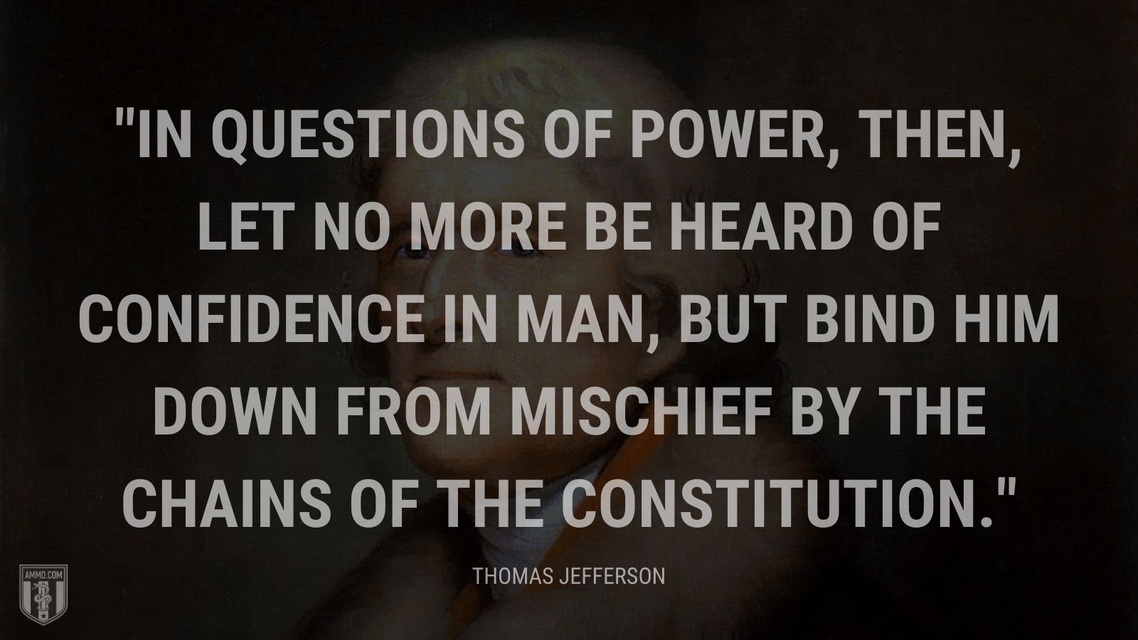 “In questions of power, then, let no more be heard of confidence in man, but bind him down from mischief by the chains of the Constitution.” - Thomas Jefferson