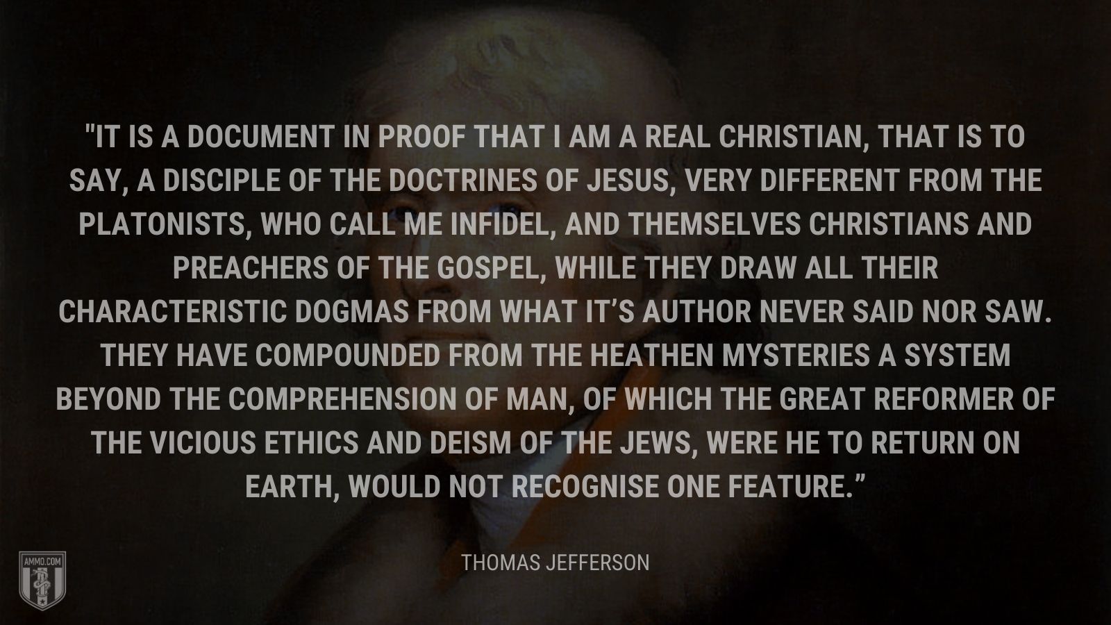 “It is a document in proof that I am a real Christian, that is to say, a disciple of the doctrines of Jesus, very different from the Platonists, who call me infidel, and themselves Christians and preachers of the gospel, while they draw all their characteristic dogmas from what it’s Author never said nor saw. They have compounded from the heathen mysteries a system beyond the comprehension of man, of which the great reformer of the vicious ethics and deism of the Jews, were he to return on earth, would not recognise one feature.” - Thomas Jefferson