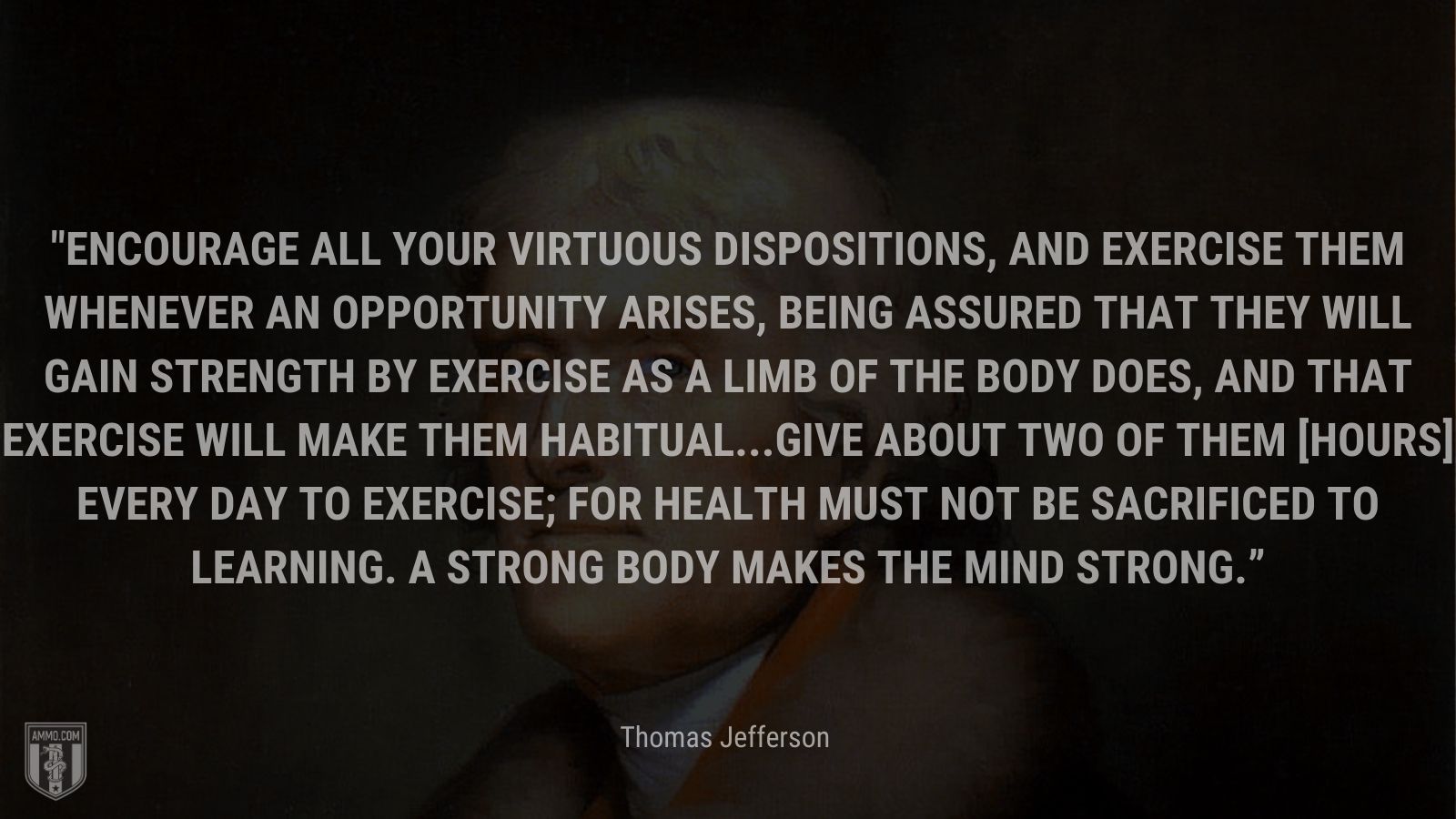 “Encourage all your virtuous dispositions, and exercise them whenever an opportunity arises, being assured that they will gain strength by exercise as a limb of the body does, and that exercise will make them habitual...Give about two of them [hours] every day to exercise; for health must not be sacrificed to learning. A strong body makes the mind strong.” - Thomas Jefferson