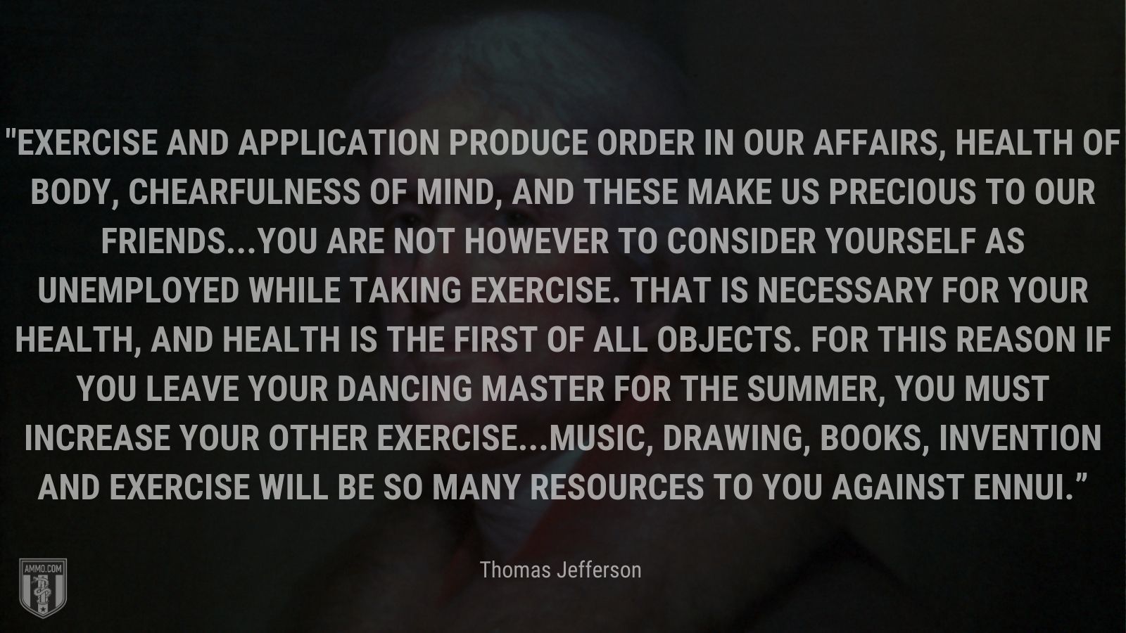 “Exercise and application produce order in our affairs, health of body, chearfulness of mind, and these make us precious to our friends...You are not however to consider yourself as unemployed while taking exercise. That is necessary for your health, and health is the first of all objects. For this reason if you leave your dancing master for the summer, you must increase your other exercise...Music, drawing, books, invention and exercise will be so many resources to you against ennui.” - Thomas Jefferson