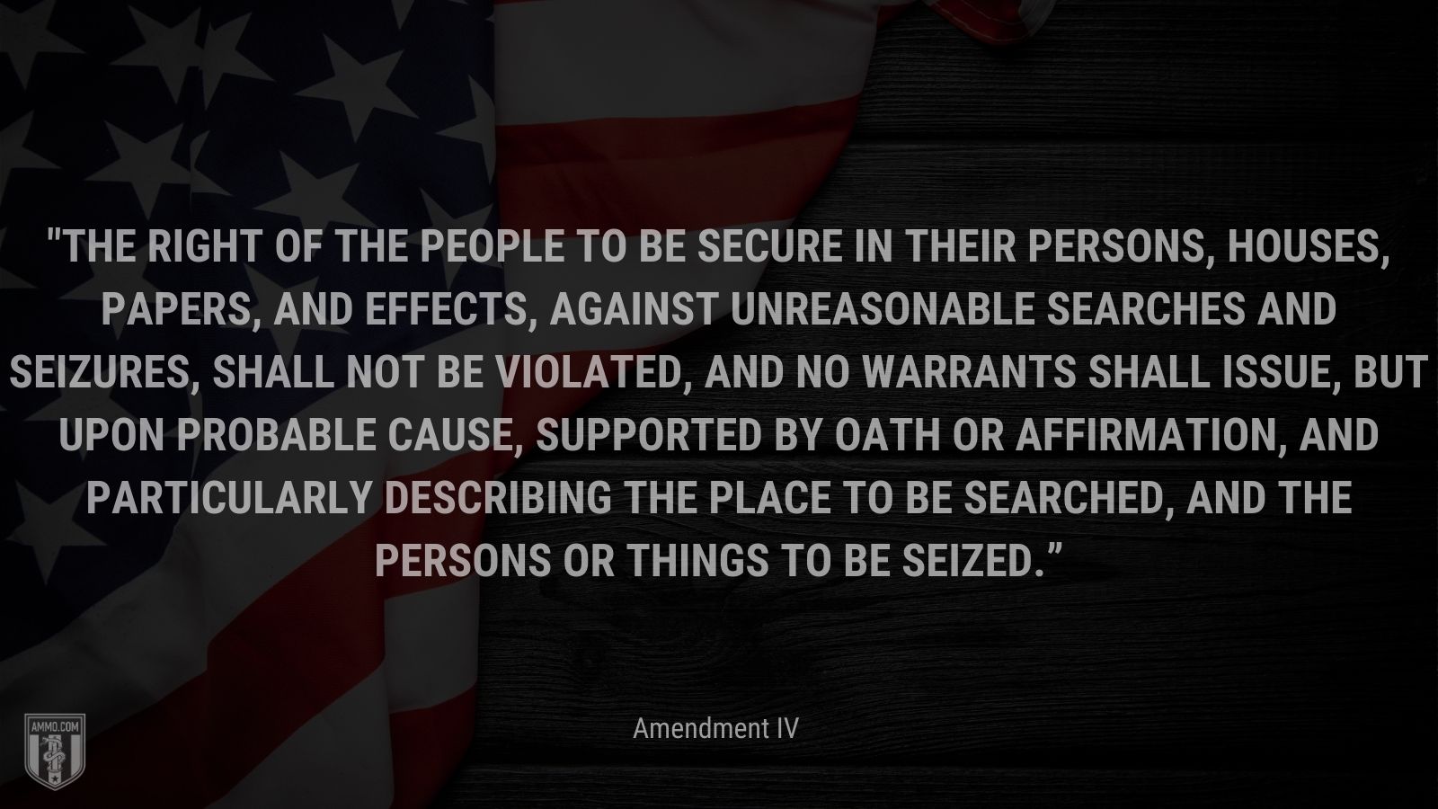 “The right of the people to be secure in their persons, houses, papers, and effects, against unreasonable searches and seizures, shall not be violated, and no Warrants shall issue, but upon probable cause, supported by Oath or affirmation, and particularly describing the place to be searched, and the persons or things to be seized.” - Amendment IV, The U.S. Bill of Rights