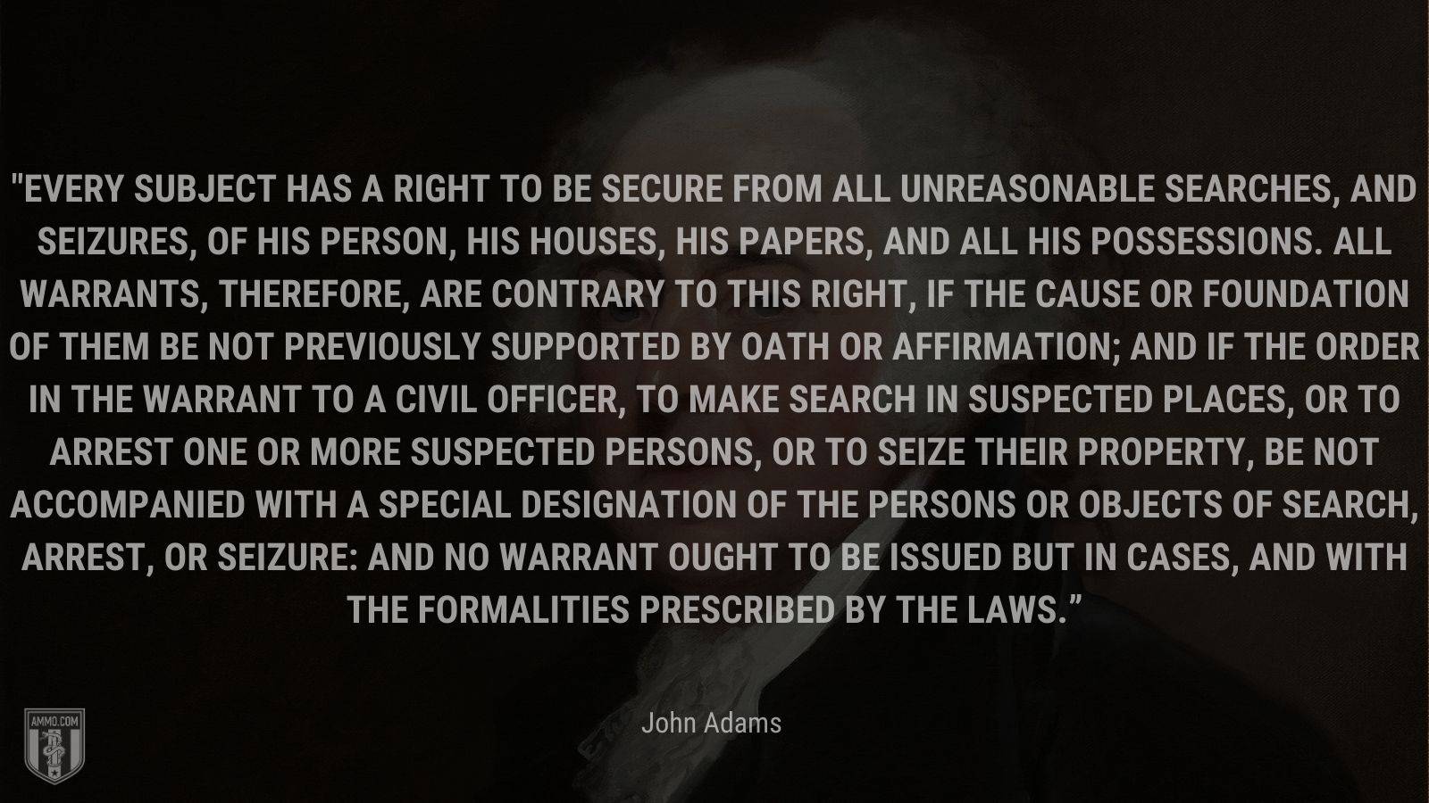 “Every subject has a right to be secure from all unreasonable searches, and seizures, of his person, his houses, his papers, and all his possessions. All warrants, therefore, are contrary to this right, if the cause or foundation of them be not previously supported by oath or affirmation; and if the order in the warrant to a civil officer, to make search in suspected places, or to arrest one or more suspected persons, or to seize their property, be not accompanied with a special designation of the persons or objects of search, arrest, or seizure: and no warrant ought to be issued but in cases, and with the formalities prescribed by the laws.” - John Adams