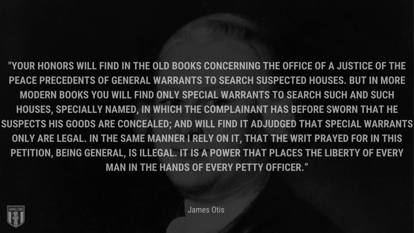 “Your Honors will find in the old books concerning the office of a justice of the peace precedents of general warrants to search suspected houses. But in more modern books you will find only special warrants to search such and such houses, specially named, in which the complainant has before sworn that he suspects his goods are concealed; and will find it adjudged that special warrants only are legal. In the same manner I rely on it, that the writ prayed for in this petition, being general, is illegal. It is a power that places the liberty of every man in the hands of every petty officer.” - James Otis