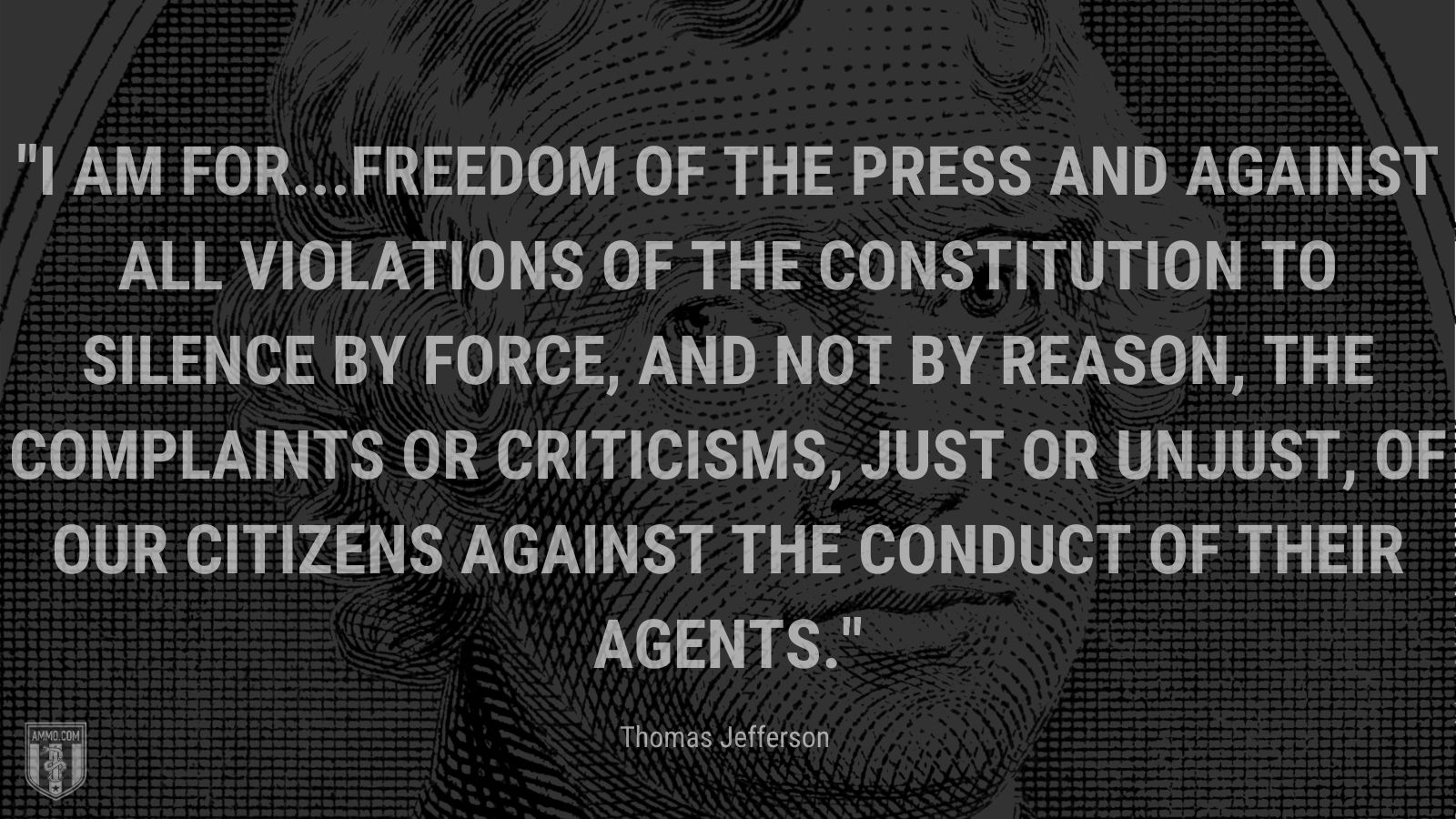 “I am for...freedom of the press and against all violations of the Constitution to silence by force, and not by reason, the complaints or criticisms, just or unjust, of our citizens against the conduct of their agents.” - Thomas Jefferson