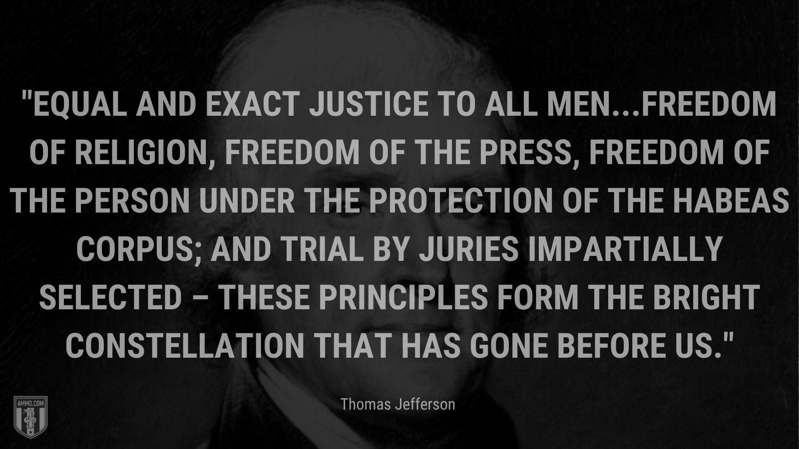 “Equal and exact justice to all men...freedom of religion, freedom of the press, freedom of the person under the protection of the habeas corpus; and trial by juries impartially selected – these principles form the bright constellation that has gone before us.” - Thomas Jefferson