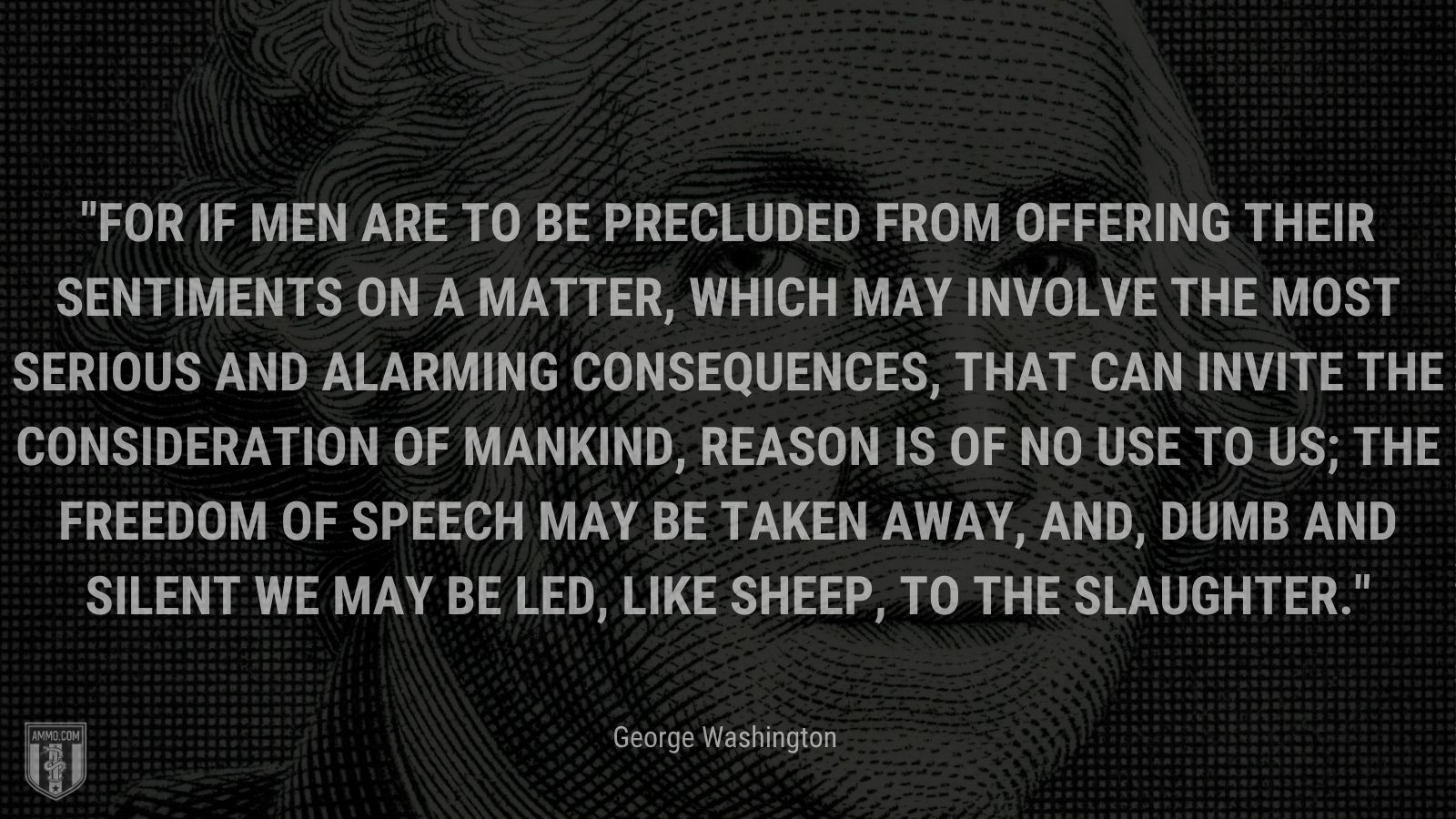 “For if Men are to be precluded from offering their Sentiments on a matter, which may involve the most serious and alarming consequences, that can invite the consideration of Mankind, reason is of no use to us; the freedom of Speech may be taken away, and, dumb and silent we may be led, like sheep, to the Slaughter.” - George Washington