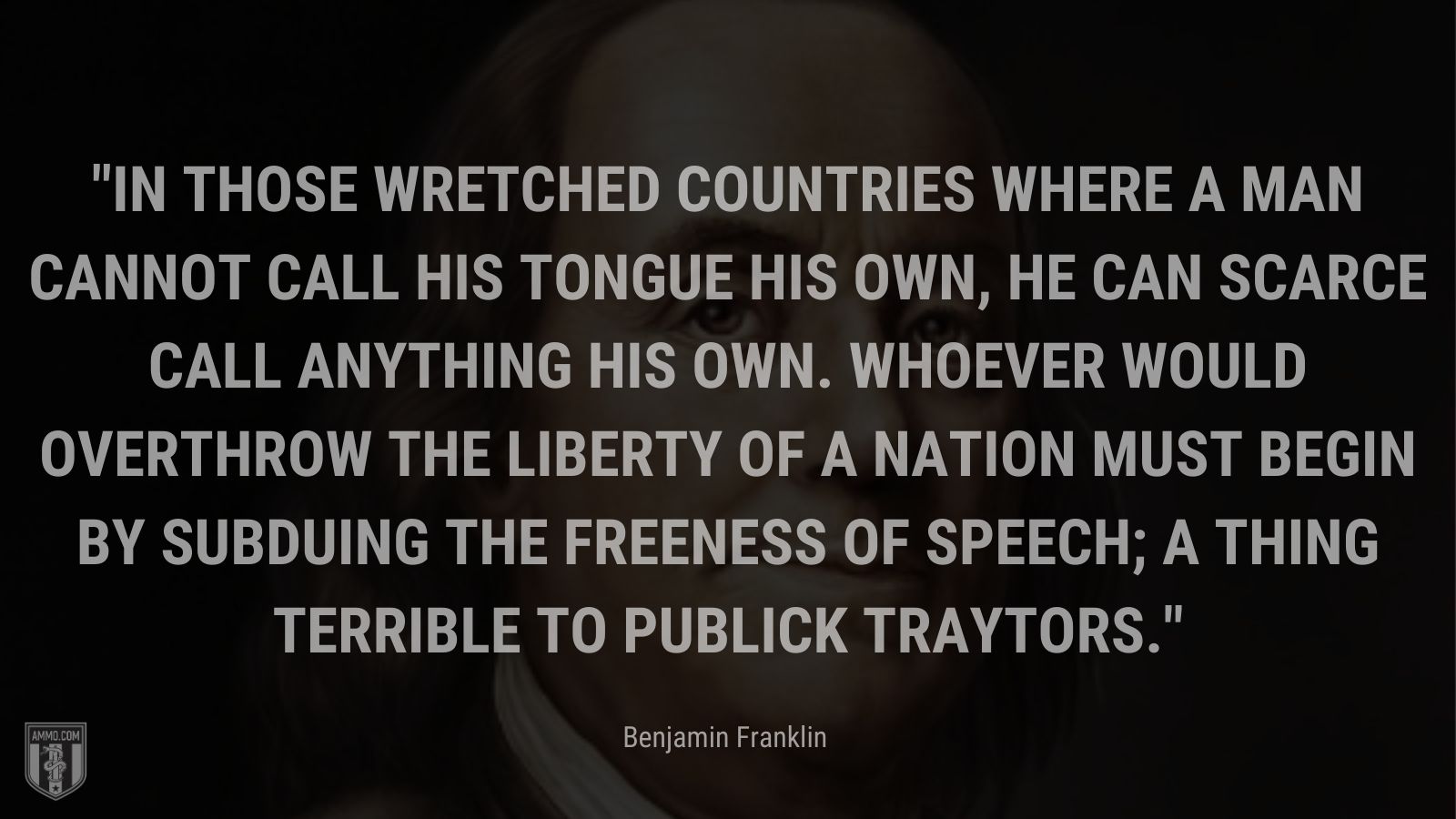 “In those wretched countries where a man cannot call his tongue his own, he can scarce call anything his own. Whoever would overthrow the liberty of a nation must begin by subduing the freeness of speech; a thing terrible to publick traytors.” - Benjamin Franklin