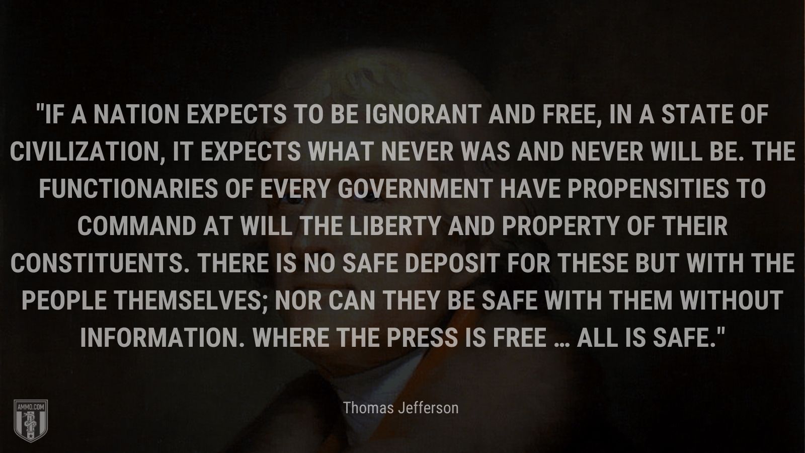 “If a nation expects to be ignorant and free, in a state of civilization, it expects what never was and never will be. The functionaries of every government have propensities to command at will the liberty and property of their constituents. There is no safe deposit for these but with the people themselves; nor can they be safe with them without information. Where the press is free … all is safe.” - Thomas Jefferson