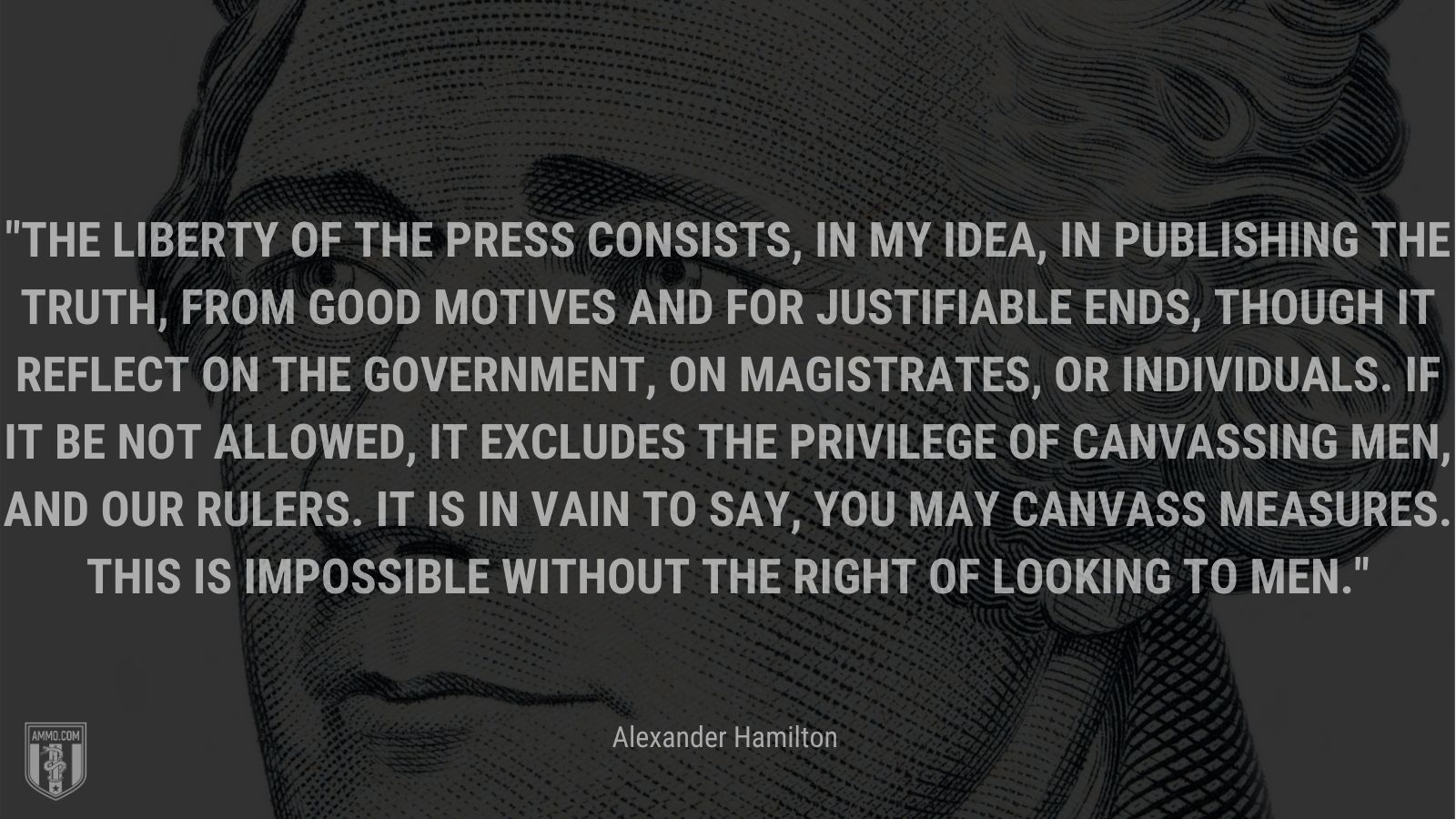 “The liberty of the press consists, in my idea, in publishing the truth, from good motives and for justifiable ends, though it reflect on the government, on magistrates, or individuals. If it be not allowed, it excludes the privilege of canvassing men, and our rulers. It is in vain to say, you may canvass measures. This is impossible without the right of looking to men.” - Alexander Hamilton