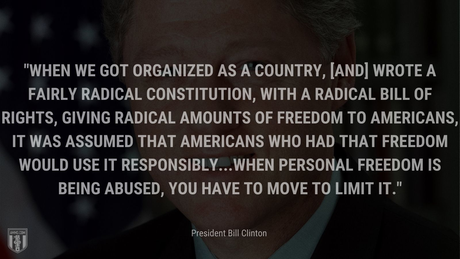“When we got organized as a country, [and] wrote a fairly radical Constitution, with a radical Bill of Rights, giving radical amounts of freedom to Americans, it was assumed that Americans who had that freedom would use it responsibly...When personal freedom is being abused, you have to move to limit it.” -Bill Clinton