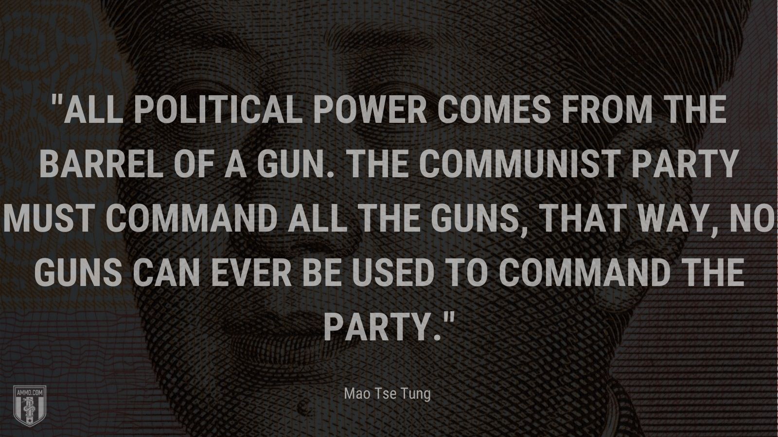 “All political power comes from the barrel of a gun. The communist party must command all the guns, that way, no guns can ever be used to command the party.” - Mao Tse Tung