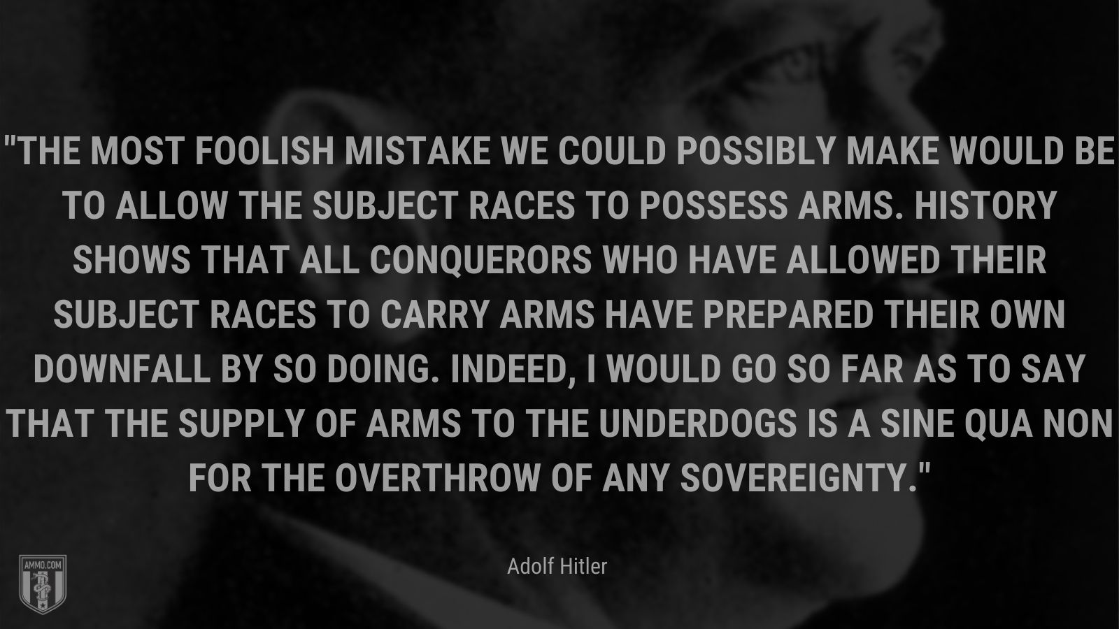 “The most foolish mistake we could possibly make would be to allow the subject races to possess arms. History shows that all conquerors who have allowed their subject races to carry arms have prepared their own downfall by so doing. Indeed, I would go so far as to say that the supply of arms to the underdogs is a sine qua non for the overthrow of any sovereignty.” - Adolf Hitler