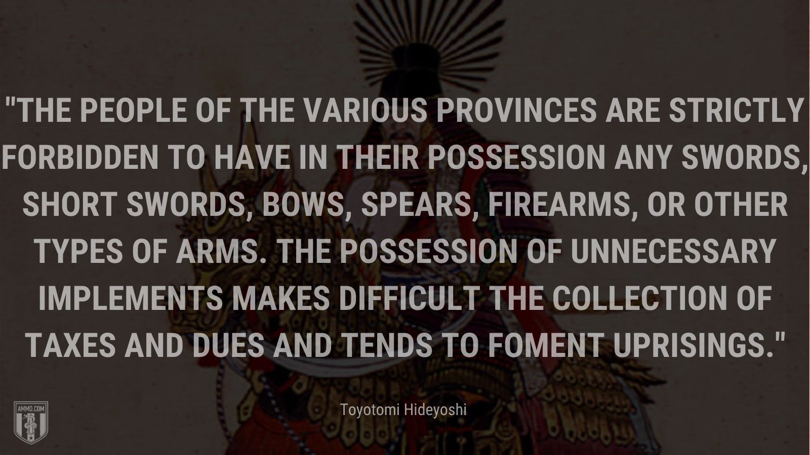 “The people of the various provinces are strictly forbidden to have in their possession any swords, short swords, bows, spears, firearms, or other types of arms. The possession of unnecessary implements makes difficult the collection of taxes and dues and tends to foment uprisings.” -Toyotomi Hideyoshi