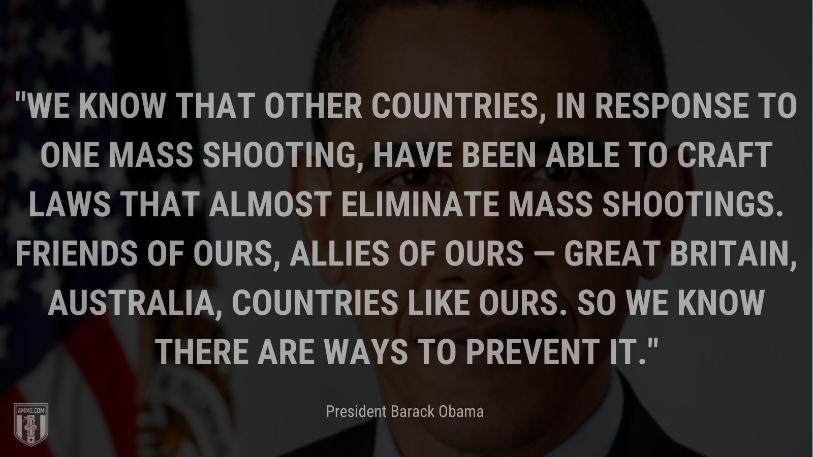 “We know that other countries, in response to one mass shooting, have been able to craft laws that almost eliminate mass shootings. Friends of ours, allies of ours — Great Britain, Australia, countries like ours. So we know there are ways to prevent it.” -President Barack Obama