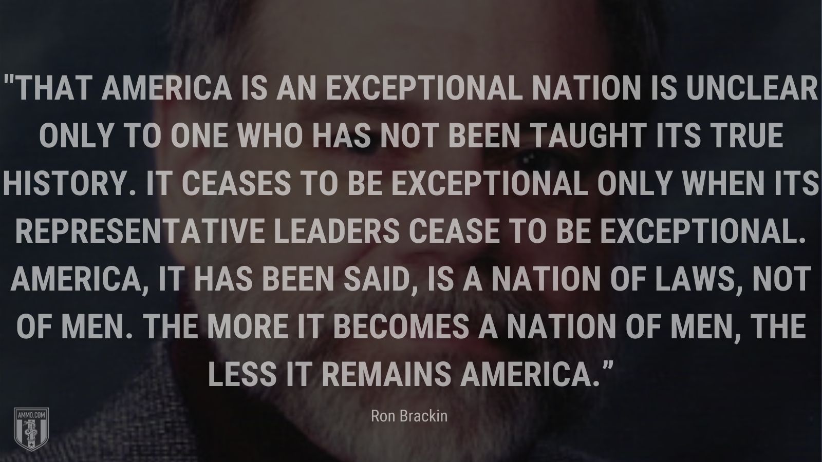 “That America is an exceptional nation is unclear only to one who has not been taught its true history. It ceases to be exceptional only when its representative leaders cease to be exceptional. America, it has been said, is a nation of laws, not of men. The more it becomes a nation of men, the less it remains America.” - Ron Brackin