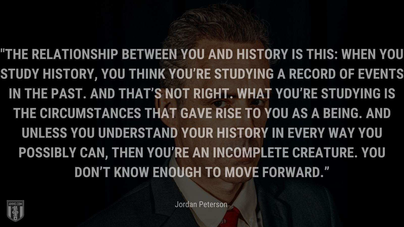 “The relationship between you and history is this: When you study history, you think you’re studying a record of events in the past. And that’s not right. What you’re studying is the circumstances that gave rise to you as a being. And unless you understand your history in every way you possibly can, then you’re an incomplete creature. You don’t know enough to move forward.” - Jordan Peterson