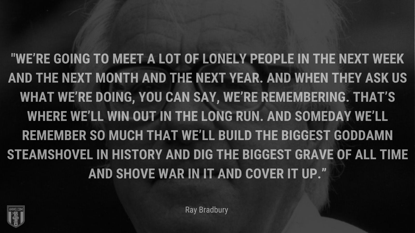 “We’re going to meet a lot of lonely people in the next week and the next month and the next year. And when they ask us what we’re doing, you can say, We’re remembering. That’s where we’ll win out in the long run. And someday we’ll remember so much that we’ll build the biggest goddamn steamshovel in history and dig the biggest grave of all time and shove war in it and cover it up.” - Ray Bradbury