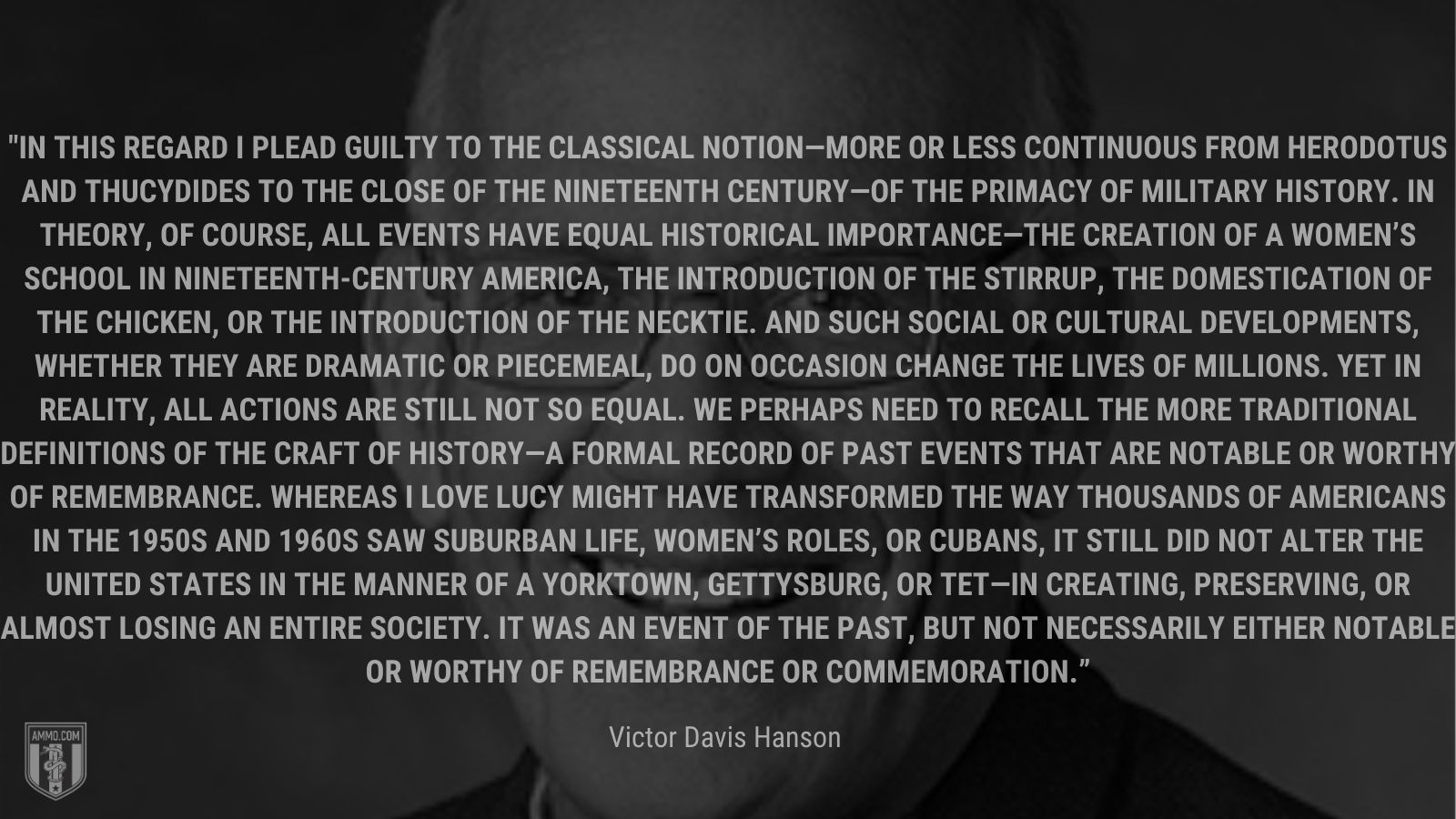 “In this regard I plead guilty to the classical notion—more or less continuous from Herodotus and Thucydides to the close of the nineteenth century—of the primacy of military history. In theory, of course, all events have equal historical importance—the creation of a women’s school in nineteenth-century America, the introduction of the stirrup, the domestication of the chicken, or the introduction of the necktie. And such social or cultural developments, whether they are dramatic or piecemeal, do on occasion change the lives of millions. Yet in reality, all actions are still not so equal. We perhaps need to recall the more traditional definitions of the craft of history—a formal record of past events that are notable or worthy of remembrance. Whereas I Love Lucy might have transformed the way thousands of Americans in the 1950s and 1960s saw suburban life, women’s roles, or Cubans, it still did not alter the United States in the manner of a Yorktown, Gettysburg, or Tet—in creating, preserving, or almost losing an entire society. It was an event of the past, but not necessarily either notable or worthy of remembrance or commemoration.” - Victor Davis Hanson