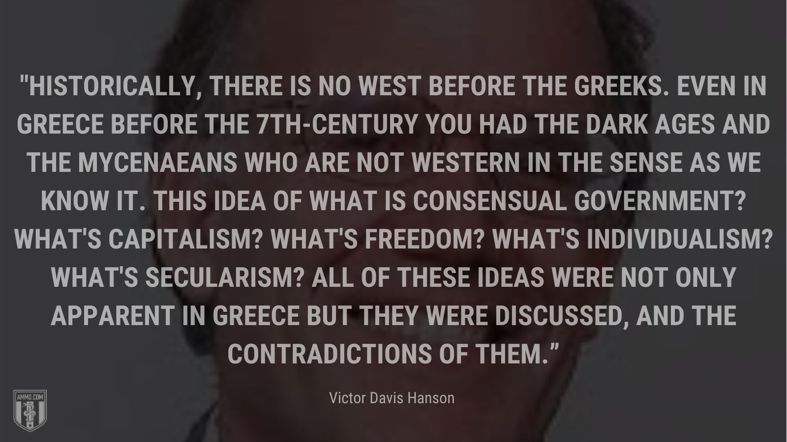“Historically, there is no West before the Greeks. Even in Greece before the 7th-century you had the Dark Ages and the Mycenaeans who are not Western in the sense as we know it. This idea of what is consensual government? What's capitalism? What's freedom? What's individualism? What's secularism? All of these ideas were not only apparent in Greece but they were discussed, and the contradictions of them.” - Victor Davis Hanson