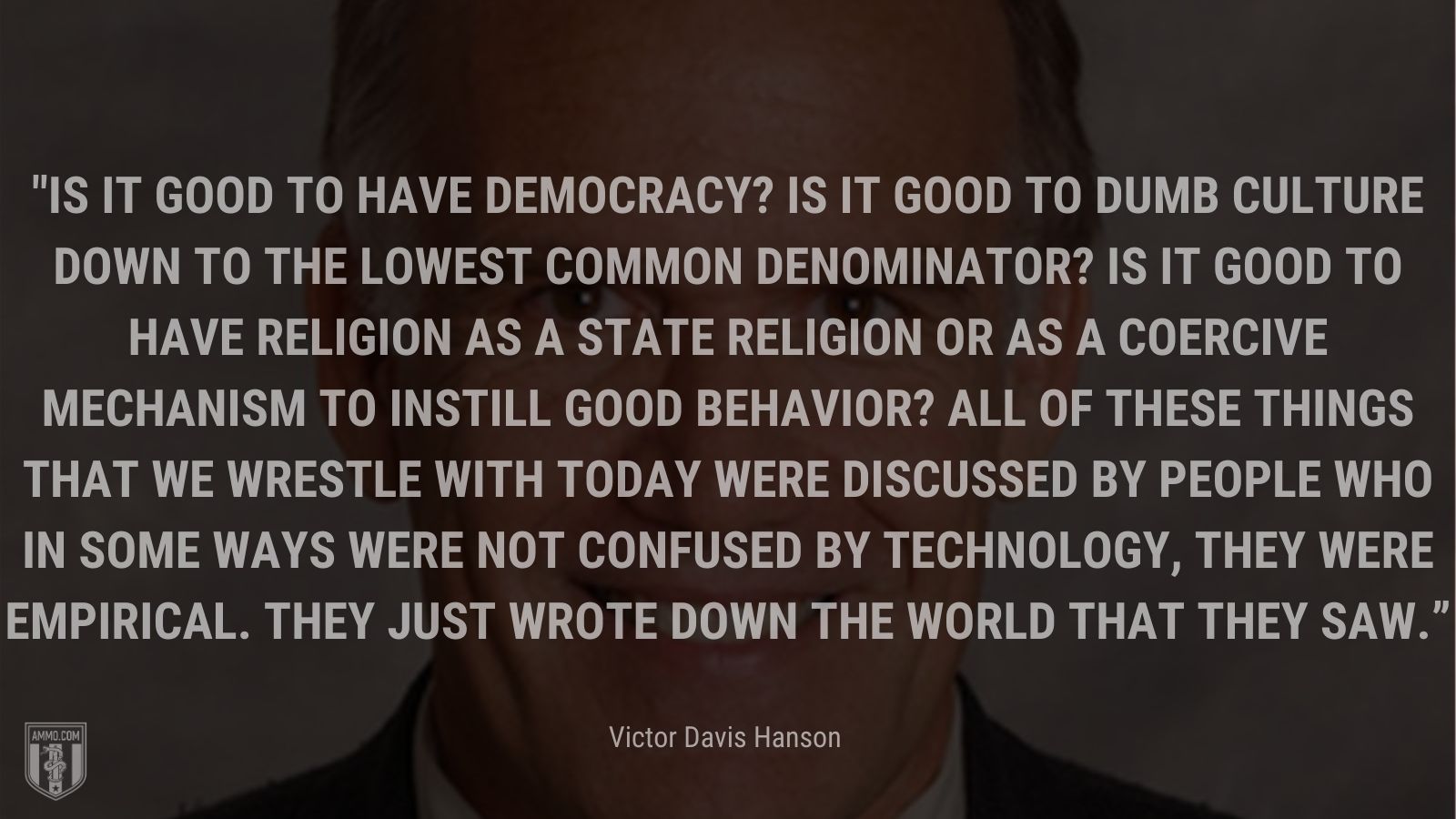 “Is it good to have democracy? Is it good to dumb culture down to the lowest common denominator? Is it good to have religion as a state religion or as a coercive mechanism to instill good behavior? All of these things that we wrestle with today were discussed by people who in some ways were not confused by technology, they were empirical. They just wrote down the world that they saw.” - Victor Davis Hanson