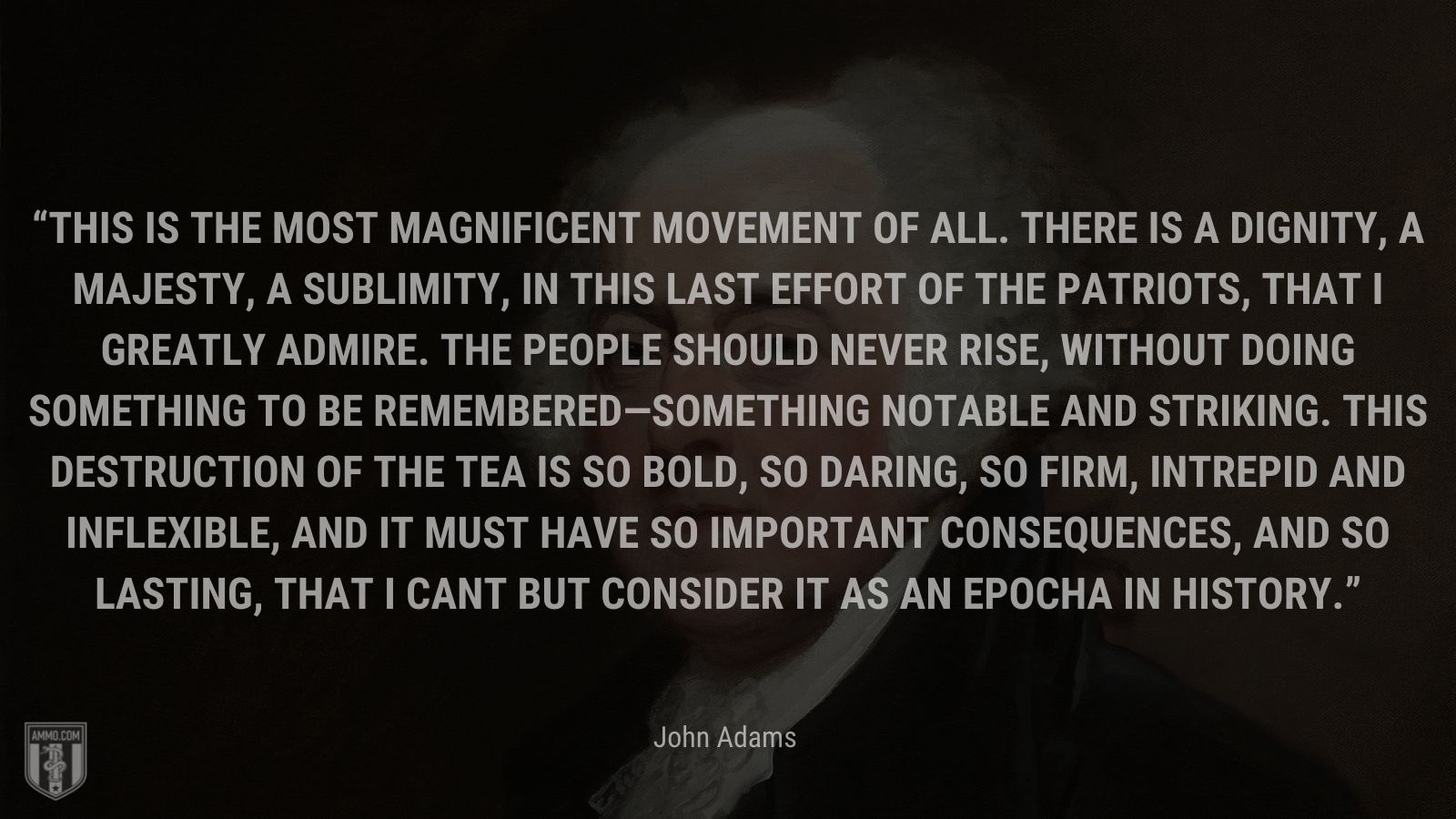 “This is the most magnificent Movement of all. There is a Dignity, a Majesty, a Sublimity, in this last Effort of the Patriots, that I greatly admire. The People should never rise, without doing something to be remembered—something notable And striking. This Destruction of the Tea is so bold, so daring, so firm, intrepid and inflexible, and it must have so important Consequences, and so lasting, that I cant but consider it as an Epocha in History.” - John Adams