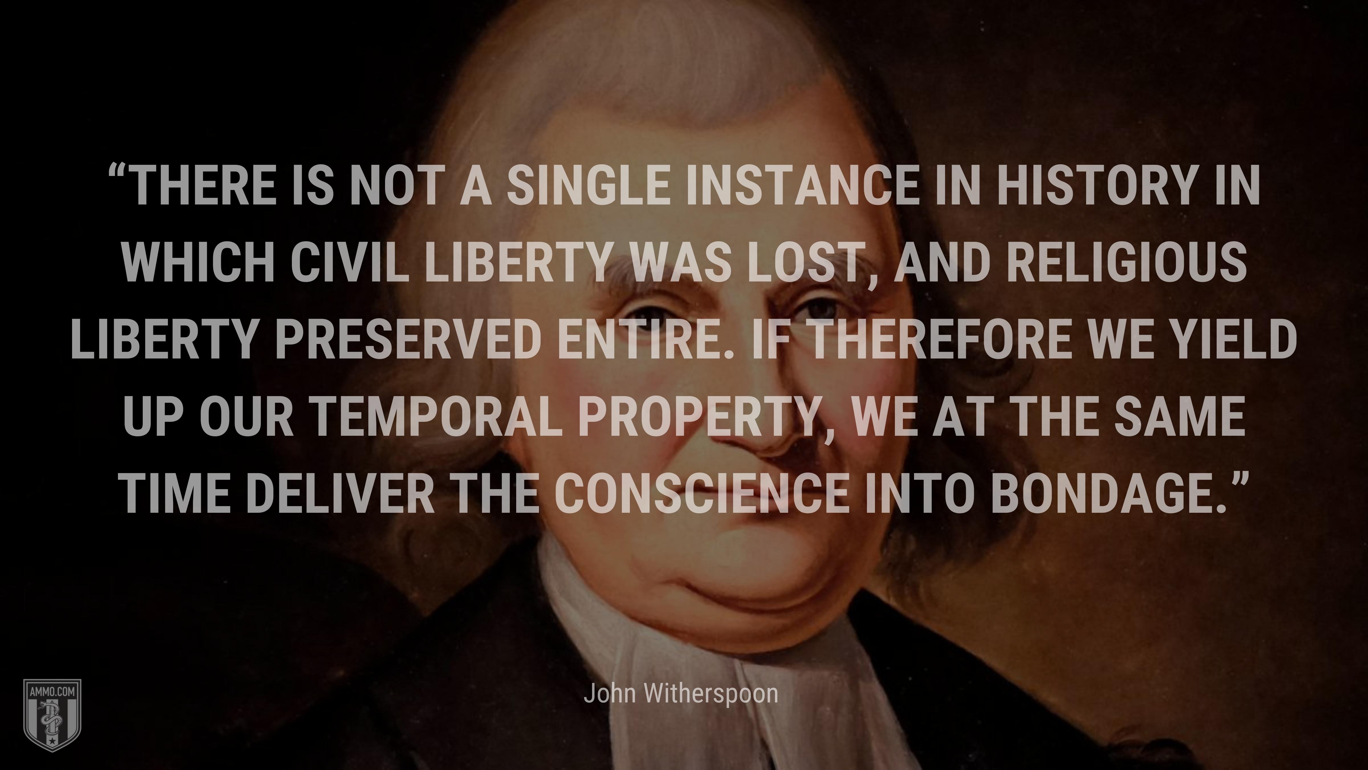 “There is not a single instance in history in which civil liberty was lost, and religious liberty preserved entire. If therefore we yield up our temporal property, we at the same time deliver the conscience into bondage.” - John Witherspoon