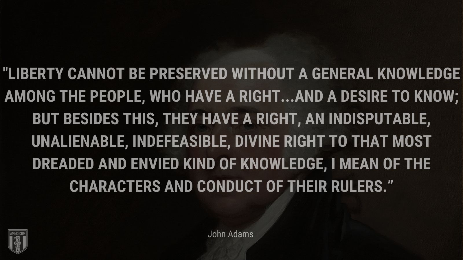 “Liberty cannot be preserved without a general knowledge among the people, who have a right...and a desire to know; but besides this, they have a right, an indisputable, unalienable, indefeasible, divine right to that most dreaded and envied kind of knowledge, I mean of the characters and conduct of their rulers.” - John Adams