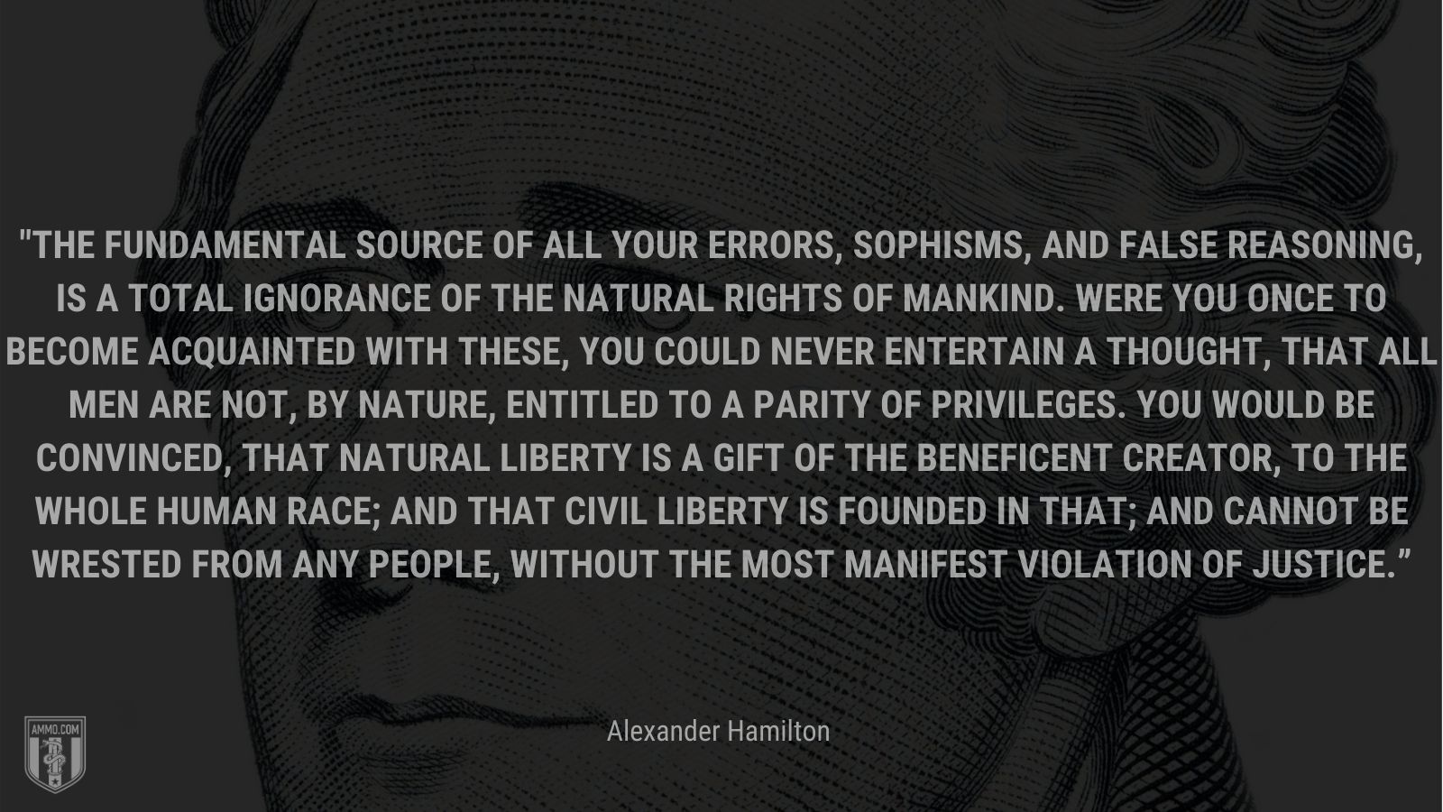 “The fundamental source of all your errors, sophisms, and false reasoning, is a total ignorance of the natural rights of mankind. Were you once to become acquainted with these, you could never entertain a thought, that all men are not, by nature, entitled to a parity of privileges. You would be convinced, that natural liberty is a gift of the beneficent Creator, to the whole human race; and that civil liberty is founded in that; and cannot be wrested from any people, without the most manifest violation of justice.” - Alexander Hamilton