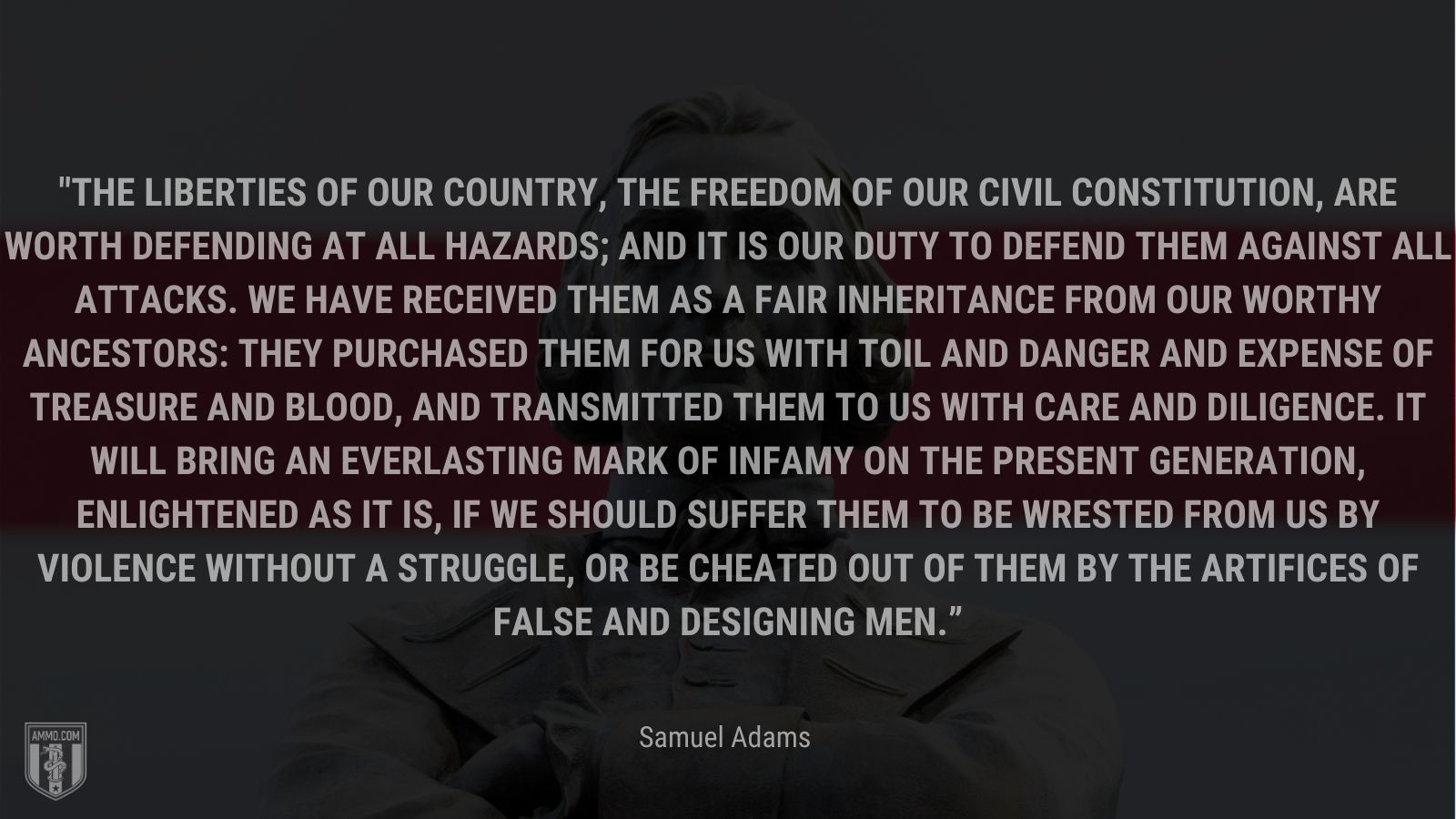 “The liberties of our country, the freedom of our civil constitution, are worth defending at all hazards; and it is our duty to defend them against all attacks. We have received them as a fair inheritance from our worthy ancestors: they purchased them for us with toil and danger and expense of treasure and blood, and transmitted them to us with care and diligence. It will bring an everlasting mark of infamy on the present generation, enlightened as it is, if we should suffer them to be wrested from us by violence without a struggle, or be cheated out of them by the artifices of false and designing men.” - Samuel Adams