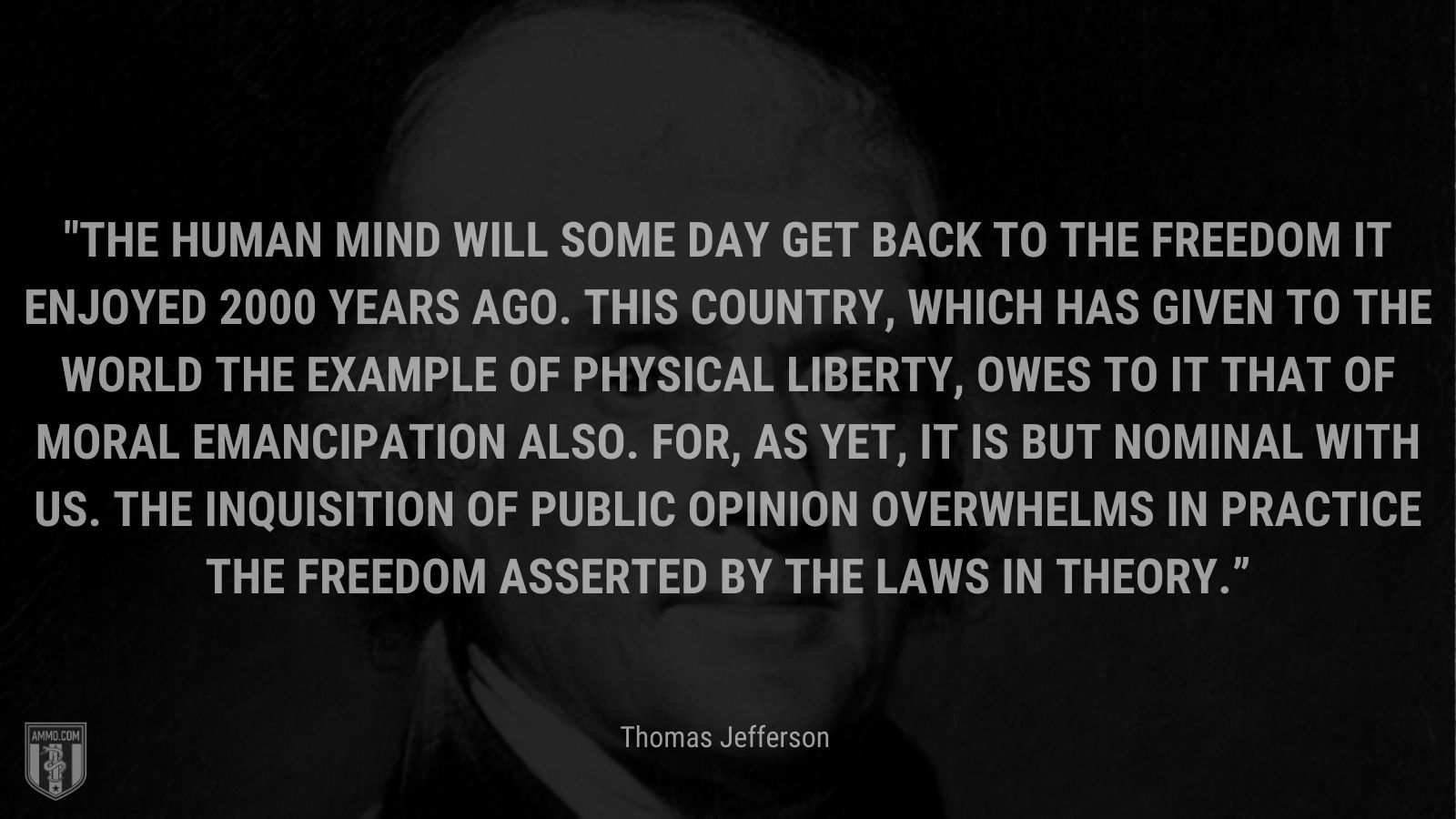 “The human mind will some day get back to the freedom it enjoyed 2000 years ago. This country, which has given to the world the example of physical liberty, owes to it that of moral emancipation also. For, as yet, it is but nominal with us. The inquisition of public opinion overwhelms in practice the freedom asserted by the laws in theory.” - Thomas Jefferson