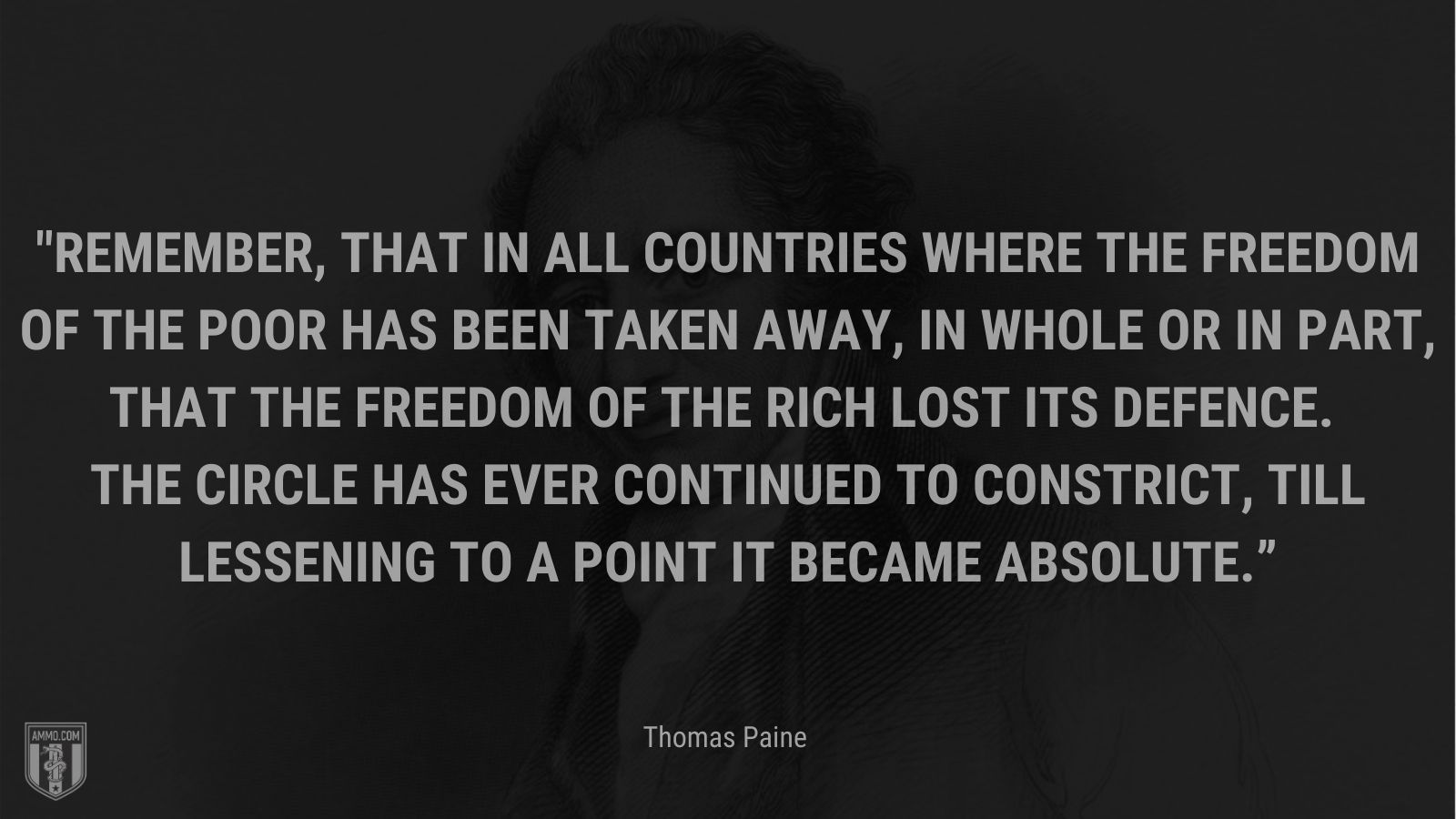 “Remember, that in all countries where the freedom of the poor has been taken away, in whole or in part, that the freedom of the rich lost its defence. The circle has ever continued to constrict, till lessening to a point it became absolute.” - Thomas Paine