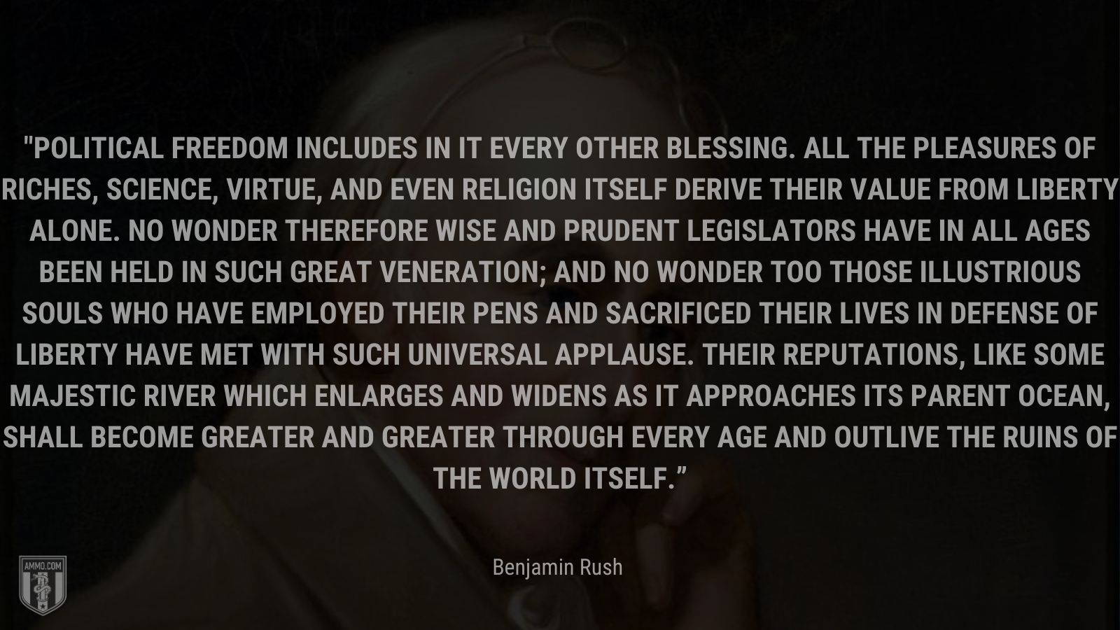 “Political freedom includes in it every other blessing. All the pleasures of riches, science, virtue, and even religion itself derive their value from liberty alone. No wonder therefore wise and prudent legislators have in all ages been held in such great veneration; and no wonder too those illustrious souls who have employed their pens and sacrificed their lives in defense of liberty have met with such universal applause. Their reputations, like some majestic river which enlarges and widens as it approaches its parent ocean, shall become greater and greater through every age and outlive the ruins of the world itself.” - Benjamin Rush