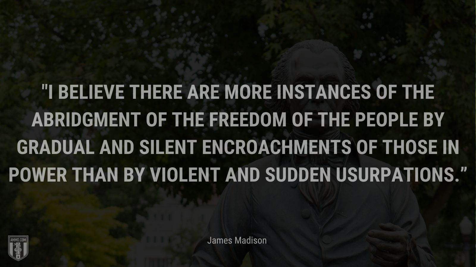 &ldquoI believe there are more instances of the abridgment of the freedom of the people by gradual and silent encroachments of those in power than by violent and sudden usurpations.;” - James Madison