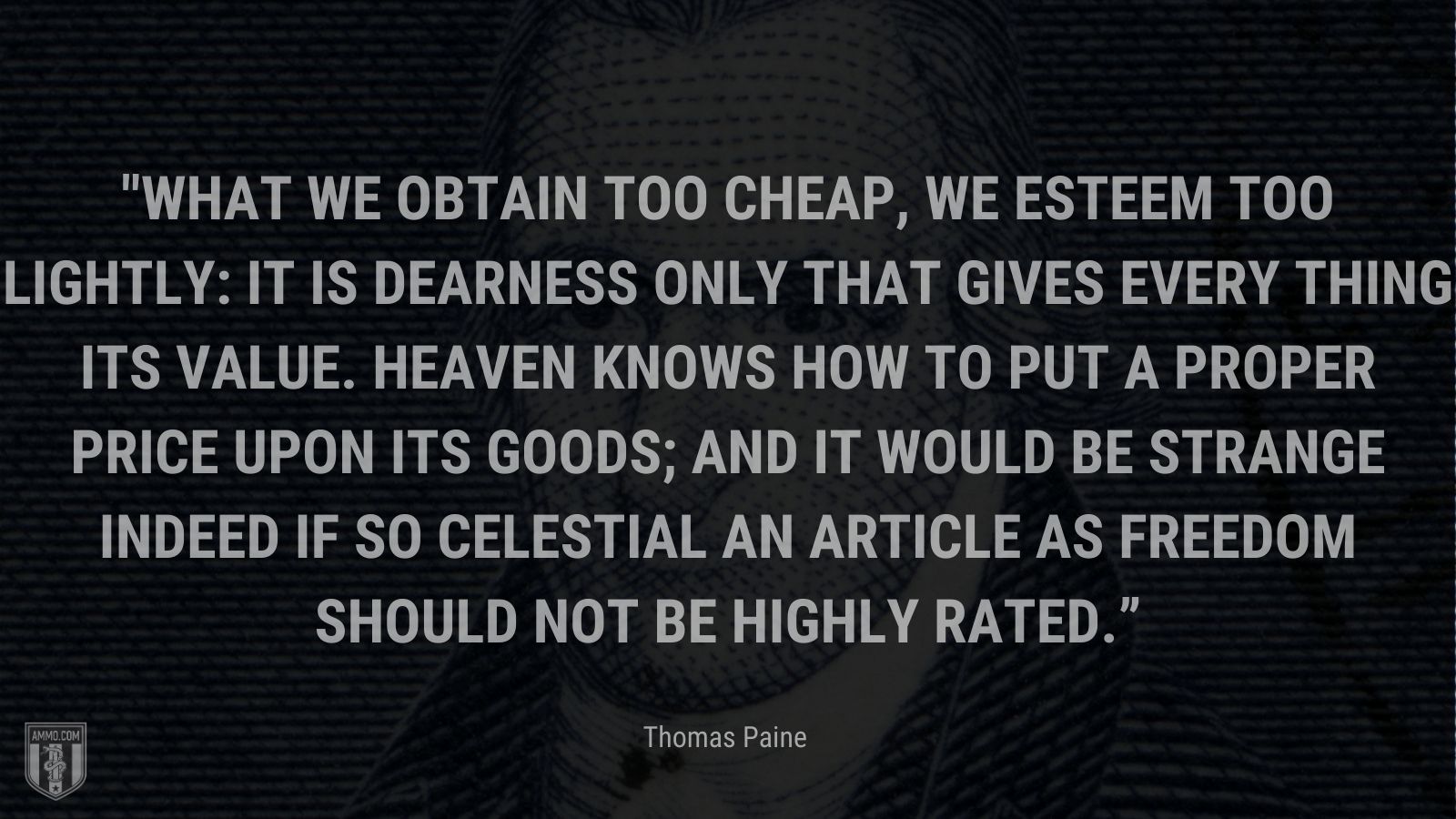 “What we obtain too cheap, we esteem too lightly: it is dearness only that gives every thing its value. Heaven knows how to put a proper price upon its goods; and it would be strange indeed if so celestial an article as freedom should not be highly rated.” - Thomas Paine