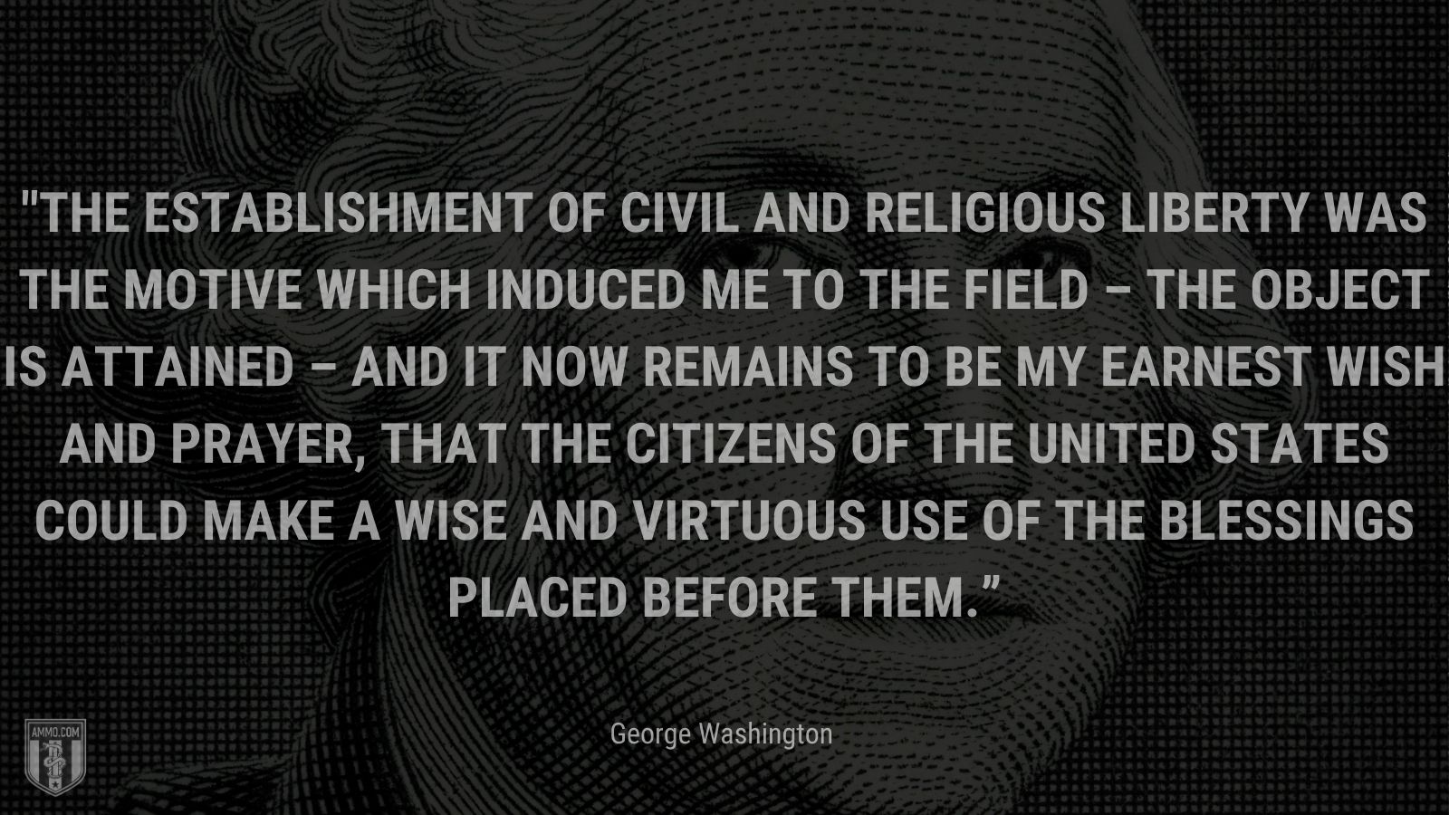 “The establishment of Civil and Religious Liberty was the Motive which induced me to the Field – the object is attained – and it now remains to be my earnest wish and prayer, that the Citizens of the United States could make a wise and virtuous use of the blessings placed before them.” - George Washington