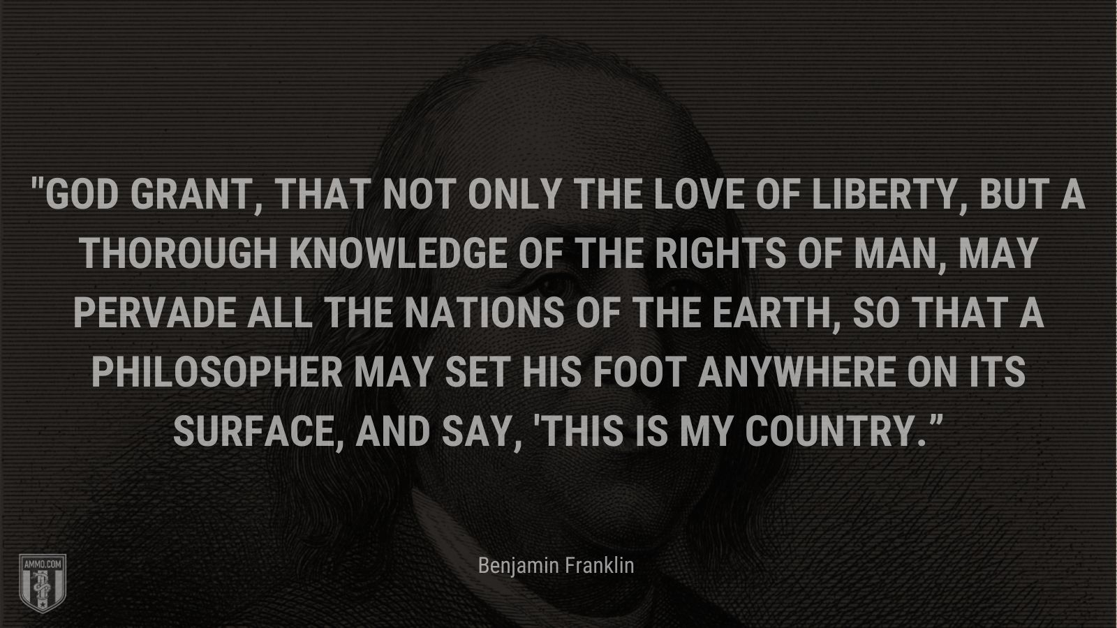 “God grant, that not only the Love of Liberty, but a thorough Knowledge of the Rights of Man, may pervade all the Nations of the Earth, so that a Philosopher may set his Foot anywhere on its Surface, and say, 'This is my Country.” - Benjamin Franklin