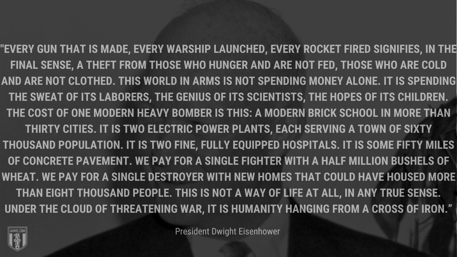 “Every gun that is made, every warship launched, every rocket fired signifies, in the final sense, a theft from those who hunger and are not fed, those who are cold and are not clothed. This world in arms is not spending money alone. It is spending the sweat of its laborers, the genius of its scientists, the hopes of its children. The cost of one modern heavy bomber is this: a modern brick school in more than thirty cities. It is two electric power plants, each serving a town of sixty thousand population. It is two fine, fully equipped hospitals. It is some fifty miles of concrete pavement. We pay for a single fighter with a half million bushels of wheat. We pay for a single destroyer with new homes that could have housed more than eight thousand people. This is not a way of life at all, in any true sense. Under the cloud of threatening war, it is humanity hanging from a cross of iron.” - President Dwight Eisenhower