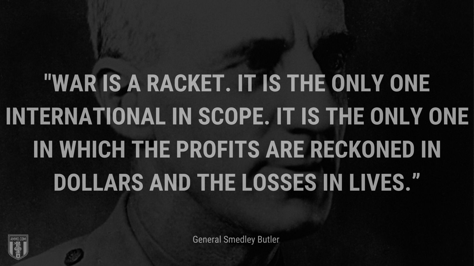 “War is a racket. It is the only one international in scope. It is the only one in which the profits are reckoned in dollars and the losses in lives.” - General Smedley Butler