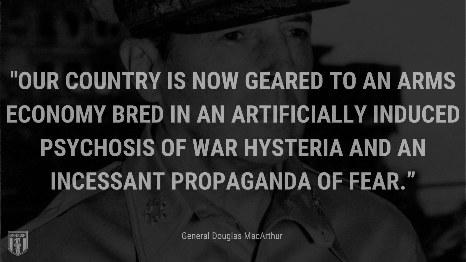 “Our country is now geared to an arms economy bred in an artificially induced psychosis of war hysteria and an incessant propaganda of fear.” - General Douglas MacArthur