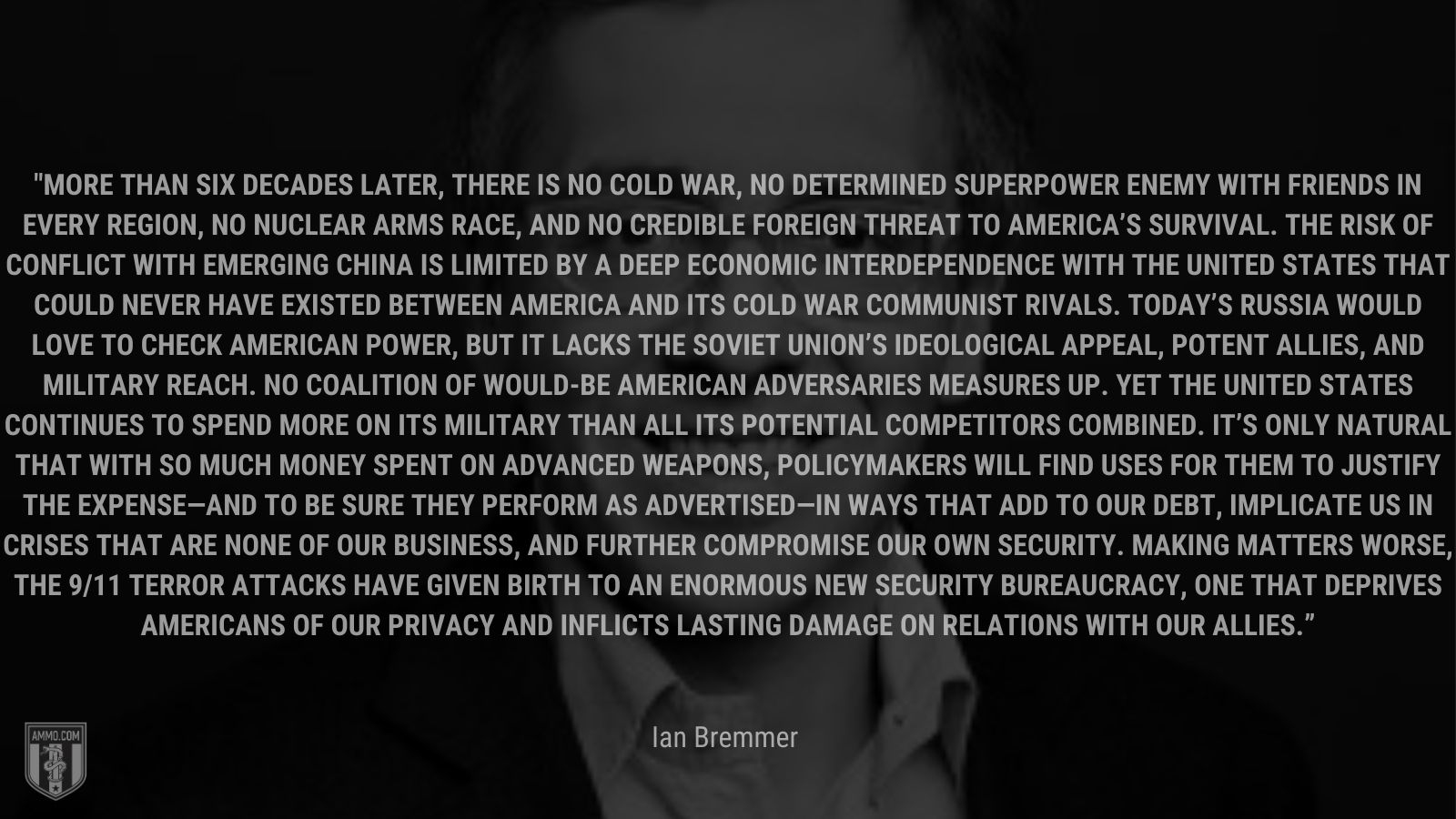 “More than six decades later, there is no Cold War, no determined superpower enemy with friends in every region, no nuclear arms race, and no credible foreign threat to America’s survival. The risk of conflict with emerging China is limited by a deep economic interdependence with the United States that could never have existed between America and its Cold War communist rivals. Today’s Russia would love to check American power, but it lacks the Soviet Union’s ideological appeal, potent allies, and military reach. No coalition of would-be American adversaries measures up. Yet the United States continues to spend more on its military” - Ian Bremmer