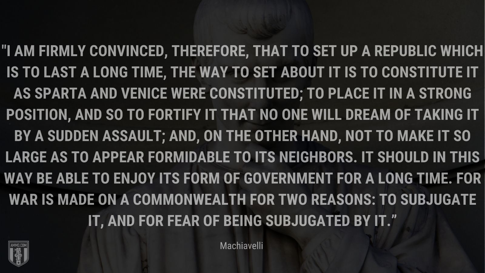 “I am firmly convinced, therefore, that to set up a republic which is to last a long time, the way to set about it is to constitute it as Sparta and Venice were constituted; to place it in a strong position, and so to fortify it that no one will dream of taking it by a sudden assault; and, on the other hand, not to make it so large as to appear formidable to its neighbors. It should in this way be able to enjoy its form of government for a long time. For war is made on a commonwealth for two reasons: to subjugate it, and for fear of being subjugated by it.” - Machiavelli