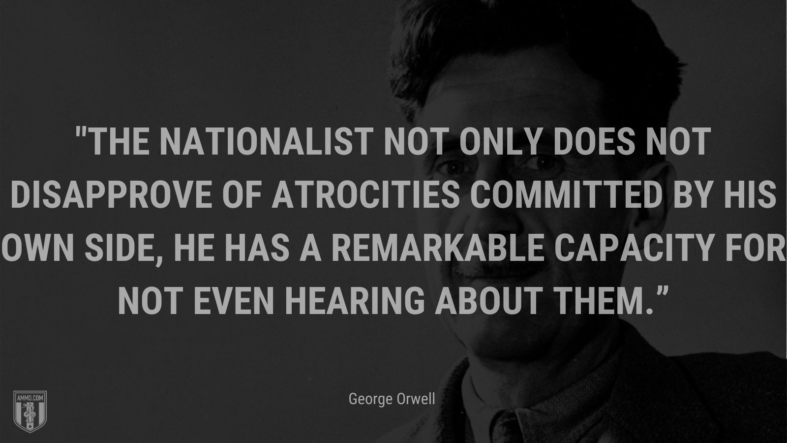 “The nationalist not only does not disapprove of atrocities committed by his own side, he has a remarkable capacity for not even hearing about them.” - George Orwell