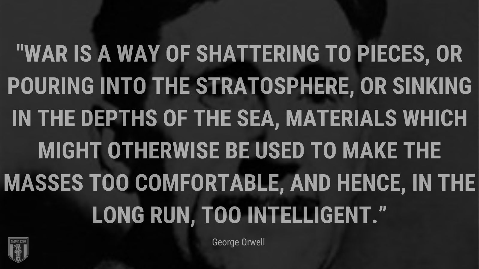 “War is a way of shattering to pieces, or pouring into the stratosphere, or sinking in the depths of the sea, materials which might otherwise be used to make the masses too comfortable, and hence, in the long run, too intelligent.” - 