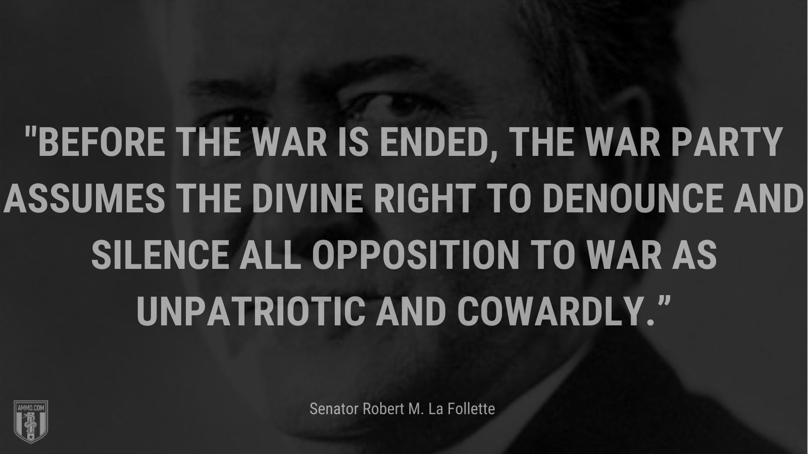 “Before the war is ended, the war party assumes the divine right to denounce and silence all opposition to war as unpatriotic and cowardly.” - Senator Robert M. La Follette