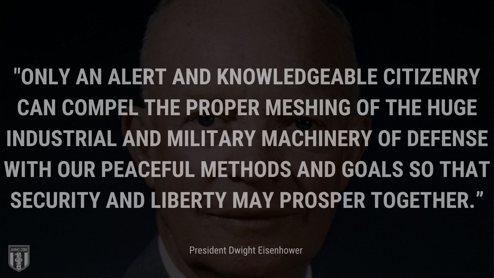 “Only an alert and knowledgeable citizenry can compel the proper meshing of the huge industrial and military machinery of defense with our peaceful methods and goals so that security and liberty may prosper together.” - President Dwight Eisenhower 